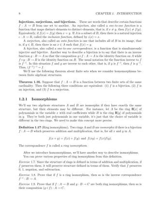 8 CHAPTER 1. INTRODUCTION
Injections, surjections, and bijections. These are words that describe certain functions
f : A → B from one set to another. An injection, also called a one-to-one function is a
function that maps distinct elements to distinct elements, that is, if x = y, then f(x) = f(y).
Equivalently, if f(x) = f(y) then x = y. If A is a subset of B, then there is a natural injection
ι : A → B, called the inclusion function, deﬁned by ι(x) = x.
A surjection, also called an onto function is one that includes all of B in its image, that
is, if y ∈ B, then there is an x ∈ A such that f(x) = y.
A bijection, also called a one-to-one correspondence, is a function that is simultaneously
injective and bijective. Another way to describe a bijection is to say that there is an inverse
function g : B → A so that the composition g ◦ f : A → A is the identity function on A while
f ◦ g : B → B is the identity function on B. The usual notation for the function inverse to f
is f−1
. In this situation f and g are inverse to each other, that is, if g is f−1
, then f is g−1
.
Thus, (f−1
)−1
= f.
We’ll use the following theorem about ﬁnite sets when we consider homomorphisms be-
tween ﬁnite algebraic structures.
Theorem 1.16. Suppose that f : A → B is a function between two ﬁnite sets of the same
cardinality. Then the following three conditions are equivalent: (1) f is a bijection, (2) f is
an injection, and (3) f is a surjection.
1.2.1 Isomorphisms
We’ll say two algebraic structures A and B are isomorphic if they have exactly the same
structure, but their elements may be diﬀerent. For instance, let A be the ring R[x] of
polynomials in the variable x with real coeﬃcients while B is the ring R[y] of polynomials
in y. They’re both just polynomials in one variable, it’s just that the choice of variable is
diﬀerent in the two rings. We need to make this concept more precise.
Deﬁnition 1.17 (Ring isomorphism). Two rings A and B are isomorphic if there is a bijection
f : A → B which preserves addition and multiplication, that is, for all x and y in A,
f(x + y) = f(x) + f(y) and f(xy) = f(x)f(y).
The correspondence f is called a ring isomorphism.
After we introduce homomorphisms, we’ll have another way to describe isomorphisms.
You can prove various properties of ring isomorphism from this deﬁnition.
Exercise 1.7. Since the structure of rings is deﬁned in terms of addition and multiplication, if
f preserves them, it will preserve structure deﬁned in terms of them. Verify that f preserves
0, 1, negation, and subtraction.
Exercise 1.8. Prove that if f is a ring isomorphism, then so is the inverse correspondence
f−1
: B → A.
Exercise 1.9. Prove that if f : A → B and g : B → C are both ring isomorphisms, then so is
their composition (g ◦ f) : A → C.
 