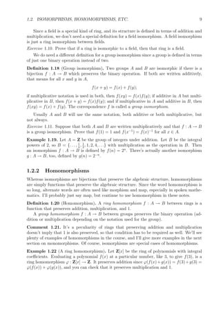 1.2. ISOMORPHISMS, HOMOMORPHISMS, ETC. 9
Since a ﬁeld is a special kind of ring, and its structure is deﬁned in terms of addition and
multiplication, we don’t need a special deﬁnition for a ﬁeld isomorphism. A ﬁeld isomorphism
is just a ring isomorphism between ﬁelds.
Exercise 1.10. Prove that if a ring is isomorphic to a ﬁeld, then that ring is a ﬁeld.
We do need a diﬀerent deﬁnition for a group isomorphism since a group is deﬁned in terms
of just one binary operation instead of two.
Deﬁnition 1.18 (Group isomorphism). Two groups A and B are isomorphic if there is a
bijection f : A → B which preserves the binary operation. If both are written additively,
that means for all x and y in A,
f(x + y) = f(x) + f(y);
if multiplicative notation is used in both, then f(xy) = f(x)f(y); if additive in A but multi-
plicative in B, then f(x + y) = f(x)f(y); and if multiplicative in A and additive in B, then
f(xy) = f(x) + f(y). The correspondence f is called a group isomorphism.
Usually A and B will use the same notation, both additive or both multiplicative, but
not always.
Exercise 1.11. Suppose that both A and B are written multiplicatively and that f : A → B
is a group isomorphism. Prove that f(1) = 1 and f(x−1
) = f(x)−1
for all x ∈ A.
Example 1.19. Let A = Z be the group of integers under addition. Let B be the integral
powers of 2, so B = {. . . , 1
4
, 1
2
, 1, 2, 4, . . .} with multiplication as the operation in B. Then
an isomorphism f : A → B is deﬁned by f(n) = 2n
. There’s actually another isomorphism
g : A → B, too, deﬁned by g(n) = 2−n
.
1.2.2 Homomorphisms
Whereas isomorphisms are bijections that preserve the algebraic structure, homomorphisms
are simply functions that preserve the algebraic structure. Since the word homomorphism is
so long, alternate words are often used like morphism and map, especially in spoken mathe-
matics. I’ll probably just say map, but continue to use homomorphism in these notes.
Deﬁnition 1.20 (Homomorphism). A ring homomorphism f : A → B between rings is a
function that preserves addition, multiplication, and 1.
A group homomorphism f : A → B between groups preserves the binary operation (ad-
dition or multiplication depending on the notation used for the group).
Comment 1.21. It’s a peculiarity of rings that preserving addition and multiplication
doesn’t imply that 1 is also preserved, so that condition has to be required as well. We’ll see
plenty of examples of homomorphisms in the course, and I’ll give more examples in the next
section on monomorphisms. Of course, isomorphisms are special cases of homomorphisms.
Example 1.22 (A ring homomorphism). Let Z[x] be the ring of polynomials with integral
coeﬃcients. Evaluating a polynomial f(x) at a particular number, like 3, to give f(3), is a
ring homomorphism ϕ : Z[x] → Z. It preserves addition since ϕ(f(x)+g(x)) = f(3)+g(3) =
ϕ(f(x)) + ϕ(g(x)), and you can check that it preserves multiplication and 1.
 