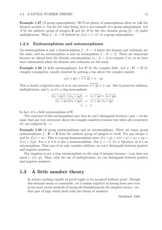 1.3. A LITTLE NUMBER THEORY 11
Example 1.27 (A group epimorphism). We’ll see plenty of epimorphisms when we talk the
integers modulo n, but for the time being, here’s one example of a group epimorphism. Let
A be the additive group of integers Z and let B be the two element group {1, −1} under
multiplication. Then f : A → B deﬁned by f(n) = (−1)n
is a group epimorphism.
1.2.4 Endomorphisms and automorphisms
An endomorphism is just a homomorphism f : A → A where the domain and codomain are
the same, and an automorphism is just an isomorphism f : A → A. These are important
because we always have the identity automorphism 1A : A → A to compare f to, so we have
more information when the domain and codomain are the same.
Example 1.28 (A ﬁeld automorphism). Let C be the complex ﬁeld. Let φ : C → C be
complex conjugation, usually denoted by putting a bar above the complex number
ϕ(x + yi) = x + yi = x − yi.
This is clearly a bijection since it is its own inverse, x + yi = x+yi. Also it preserves addition,
multiplication, and 1, so it’s a ring isomorphism.
(x1 + y1i) + (x2 + y2i) = x1 + y1i + x2 + y2i
(x1 + y1i)(x2 + y2i) = x1 + y1i x2 + y2i
1 = 1
In fact, it’s a ﬁeld automorphism of C.
The existence of this automorphism says that we can’t distinguish between i and −i in the
sense that any true statement about the complex numbers remains true when all occurrences
of i are replaced by −i.
Example 1.29 (A group endomorphisms and an automorphism). There are many group
endomorphisms f : Z → Z from the additive group of integers to itself. Fix any integer n
and let f(x) = nx. This is a group homomorphism since f(x + y) = n(x + y) = nx + ny =
f(x) + f(y). For n = 0 it is also a monomorphism. For n = −1, it’s a bijection, so it’s an
automorphism. That says if we only consider addition, we can’t distinguish between positive
and negative numbers.
But negation is not a ring automorphism on the ring of integers because −(xy) does not
equal (−x)(−y). Thus, with the use of multiplication, we can distinguish between positive
and negative numbers.
1.3 A little number theory
In science nothing capable of proof ought to be accepted without proof. Though
this demand seems so reasonable, yet I cannot regard it as having been met even
in the most recent methods of laying the foundations for the simplest science; viz.,
that part of logic which deals with the theory of numbers.
Dedekind, 1888
 