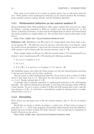 12 CHAPTER 1. INTRODUCTION
This course is not meant to be a course in number theory, but we will need a little bit
of it. We’ll quickly review mathematical induction on the natural numbers N, divisibility,
prime numbers, greatest common divisors, and the Euclidean algorithm.
1.3.1 Mathematical induction on the natural numbers N
Richard Dedekind (1831–1916) published in 1888 a paper entitled Was sind und was sollen
die Zahlen? variously translated as What are numbers and what should they be? or The
Nature of Meaning of Numbers. In that work he developed basic set theory and characterized
the natural numbers as a simply inﬁnite set. You can ﬁnd Joyce’s notes on this paper on the
web at
http://www.aleph0.edu/∼djoyce/numbers/dedekind.html
Deﬁnition 1.30. (Dedekind) A set N is said to be simply inﬁnite when there exists a one-
to-one function N → N called the successor function, such that there is an element, called
the initial element and denoted 1, that is not the successor of any element, and if a subset S
of N contains 1 and is closed under the successor function, then S = N.
Such a simply inﬁnite set N may be called the natural numbers. It is characterized by an
element 1 and a transformation N → N satisfying the following conditions:
1. ∀n, m, n = m implies n = m .
2. ∀n, 1 = n .
3. If S ⊆ N, 1 ∈ S, and (∀n, n ∈ S implies n ∈ S), then S = N.
The Dedekind axioms, also called the Peano axioms, are this last characterization involving
1, the successor function, and the three conditions.
The last axiom is called mathematical induction. If you want to show a subset S of N is
all of N, ﬁrst show that 1 ∈ S. Then show for each natural number n that n ∈ S implies
n + 1 in S. Finally conclude that S = N.
A principle that is logically equivalent to mathematical induction is the well-ordering
principle, also called the minimization principle. It says that each nonempty subset of N has
a least element. To use it to prove a subset S of N is all of N, assume that it isn’t, take the
least element n in N − S, and derive a contradiction, usually by showing there’s a smaller
element than n not in S.
1.3.2 Divisibility
We’ll restrict our discussion now to N, the natural numbers, that is, the set of positive
integers.
Recall that an integer m divides an integer n, written m n, if there exists an integer k
such that mk = n. A few basic properties of divisibility follow directly from this deﬁnition.
Euclid uses some of these in Book VII of his Elements. You can ﬁnd Joyce’s translation of
Euclid’s Elements on the web at
http://www.aleph0.edu/∼djoyce/java/elements/elements.html
 