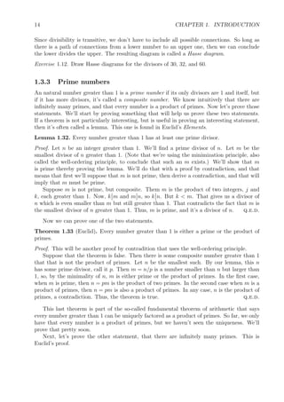 14 CHAPTER 1. INTRODUCTION
Since divisibility is transitive, we don’t have to include all possible connections. So long as
there is a path of connections from a lower number to an upper one, then we can conclude
the lower divides the upper. The resulting diagram is called a Hasse diagram.
Exercise 1.12. Draw Hasse diagrams for the divisors of 30, 32, and 60.
1.3.3 Prime numbers
An natural number greater than 1 is a prime number if its only divisors are 1 and itself, but
if it has more divisors, it’s called a composite number. We know intuitively that there are
inﬁnitely many primes, and that every number is a product of primes. Now let’s prove those
statements. We’ll start by proving something that will help us prove these two statements.
If a theorem is not particularly interesting, but is useful in proving an interesting statement,
then it’s often called a lemma. This one is found in Euclid’s Elements.
Lemma 1.32. Every number greater than 1 has at least one prime divisor.
Proof. Let n be an integer greater than 1. We’ll ﬁnd a prime divisor of n. Let m be the
smallest divisor of n greater than 1. (Note that we’re using the minimization principle, also
called the well-ordering principle, to conclude that such an m exists.) We’ll show that m
is prime thereby proving the lemma. We’ll do that with a proof by contradiction, and that
means that ﬁrst we’ll suppose that m is not prime, then derive a contradiction, and that will
imply that m must be prime.
Suppose m is not prime, but composite. Them m is the product of two integers, j and
k, each greater than 1. Now, k m and m n, so k n. But k < m. That gives us a divisor of
n which is even smaller than m but still greater than 1. That contradicts the fact that m is
the smallest divisor of n greater than 1. Thus, m is prime, and it’s a divisor of n. q.e.d.
Now we can prove one of the two statements.
Theorem 1.33 (Euclid). Every number greater than 1 is either a prime or the product of
primes.
Proof. This will be another proof by contradition that uses the well-ordering principle.
Suppose that the theorem is false. Then there is some composite number greater than 1
that that is not the product of primes. Let n be the smallest such. By our lemma, this n
has some prime divisor, call it p. Then m = n/p is a number smaller than n but larger than
1, so, by the minimality of n, m is either prime or the product of primes. In the ﬁrst case,
when m is prime, then n = pm is the product of two primes. In the second case when m is a
product of primes, then n = pm is also a product of primes. In any case, n is the product of
primes, a contradiction. Thus, the theorem is true. q.e.d.
This last theorem is part of the so-called fundamental theorem of arithmetic that says
every number greater than 1 can be uniquely factored as a product of primes. So far, we only
have that every number is a product of primes, but we haven’t seen the uniqueness. We’ll
prove that pretty soon.
Next, let’s prove the other statement, that there are inﬁnitely many primes. This is
Euclid’s proof.
 