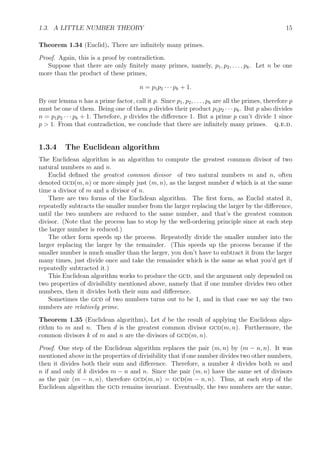 1.3. A LITTLE NUMBER THEORY 15
Theorem 1.34 (Euclid). There are inﬁnitely many primes.
Proof. Again, this is a proof by contradiction.
Suppose that there are only ﬁnitely many primes, namely, p1, p2, . . . , pk. Let n be one
more than the product of these primes,
n = p1p2 · · · pk + 1.
By our lemma n has a prime factor, call it p. Since p1, p2, . . . , pk are all the primes, therefore p
must be one of them. Being one of them p divides their product p1p2 · · · pk. But p also divides
n = p1p2 · · · pk + 1. Therefore, p divides the diﬀerence 1. But a prime p can’t divide 1 since
p > 1. From that contradiction, we conclude that there are inﬁnitely many primes. q.e.d.
1.3.4 The Euclidean algorithm
The Euclidean algorithm is an algorithm to compute the greatest common divisor of two
natural numbers m and n.
Euclid deﬁned the greatest common divisor of two natural numbers m and n, often
denoted gcd(m, n) or more simply just (m, n), as the largest number d which is at the same
time a divisor of m and a divisor of n.
There are two forms of the Euclidean algorithm. The ﬁrst form, as Euclid stated it,
repeatedly subtracts the smaller number from the larger replacing the larger by the diﬀerence,
until the two numbers are reduced to the same number, and that’s the greatest common
divisor. (Note that the process has to stop by the well-ordering principle since at each step
the larger number is reduced.)
The other form speeds up the process. Repeatedly divide the smaller number into the
larger replacing the larger by the remainder. (This speeds up the process because if the
smaller number is much smaller than the larger, you don’t have to subtract it from the larger
many times, just divide once and take the remainder which is the same as what you’d get if
repeatedly subtracted it.)
This Euclidean algorithm works to produce the gcd, and the argument only depended on
two properties of divisibility mentioned above, namely that if one number divides two other
numbers, then it divides both their sum and diﬀerence.
Sometimes the gcd of two numbers turns out to be 1, and in that case we say the two
numbers are relatively prime.
Theorem 1.35 (Euclidean algorithm). Let d be the result of applying the Euclidean algo-
rithm to m and n. Then d is the greatest common divisor gcd(m, n). Furthermore, the
common divisors k of m and n are the divisors of gcd(m, n).
Proof. One step of the Euclidean algorithm replaces the pair (m, n) by (m − n, n). It was
mentioned above in the properties of divisibility that if one number divides two other numbers,
then it divides both their sum and diﬀerence. Therefore, a number k divides both m and
n if and only if k divides m − n and n. Since the pair (m, n) have the same set of divisors
as the pair (m − n, n), therefore gcd(m, n) = gcd(m − n, n). Thus, at each step of the
Euclidean algorithm the gcd remains invariant. Eventually, the two numbers are the same,
 