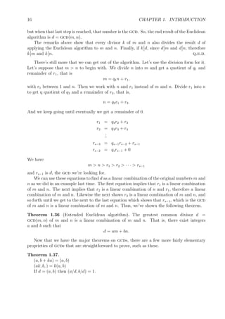 16 CHAPTER 1. INTRODUCTION
but when that last step is reached, that number is the gcd. So, the end result of the Euclidean
algorithm is d = gcd(m, n).
The remarks above show that every divisor k of m and n also divides the result d of
applying the Euclidean algorithm to m and n. Finally, if k d, since d m and d n, therefore
k m and k n. q.e.d.
There’s still more that we can get out of the algorithm. Let’s use the division form for it.
Let’s suppose that m > n to begin with. We divide n into m and get a quotient of q1 and
remainder of r1, that is
m = q1n + r1,
with r1 between 1 and n. Then we work with n and r1 instead of m and n. Divide r1 into n
to get q quotient of q2 and a remainder of r2, that is,
n = q2r1 + r2.
And we keep going until eventually we get a remainder of 0.
r1 = q3r2 + r3
r2 = q4r3 + r4
...
rs−3 = qs−1rs−2 + rs−1
rs−2 = qsrs−1 + 0
We have
m > n > r1 > r2 > · · · > rs−1
and rs−1 is d, the gcd we’re looking for.
We can use these equations to ﬁnd d as a linear combination of the original numbers m and
n as we did in an example last time. The ﬁrst equation implies that r1 is a linear combination
of m and n. The next implies that r2 is a linear combination of n and r1, therefore a linear
combination of m and n. Likewise the next shows r3 is a linear combination of m and n, and
so forth until we get to the next to the last equation which shows that rs−1, which is the gcd
of m and n is a linear combination of m and n. Thus, we’ve shown the following theorem.
Theorem 1.36 (Extended Euclidean algorithm). The greatest common divisor d =
gcd(m, n) of m and n is a linear combination of m and n. That is, there exist integers
a and b such that
d = am + bn.
Now that we have the major theorems on gcds, there are a few more fairly elementary
proprieties of gcds that are straightforward to prove, such as these.
Theorem 1.37.
(a, b + ka) = (a, b)
(ak, b, ) = k(a, b)
If d = (a, b) then (a/d, b/d) = 1.
 