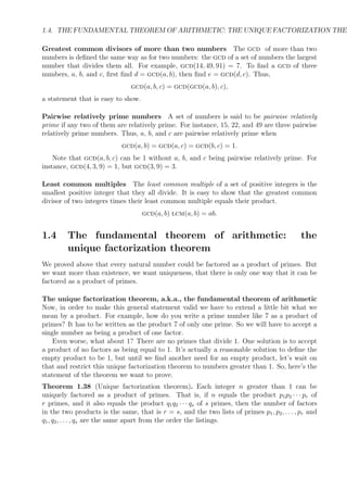 1.4. THE FUNDAMENTAL THEOREM OF ARITHMETIC: THE UNIQUE FACTORIZATION THEO
Greatest common divisors of more than two numbers The gcd of more than two
numbers is deﬁned the same way as for two numbers: the gcd of a set of numbers the largest
number that divides them all. For example, gcd(14, 49, 91) = 7. To ﬁnd a gcd of three
numbers, a, b, and c, ﬁrst ﬁnd d = gcd(a, b), then ﬁnd e = gcd(d, c). Thus,
gcd(a, b, c) = gcd(gcd(a, b), c),
a statement that is easy to show.
Pairwise relatively prime numbers A set of numbers is said to be pairwise relatively
prime if any two of them are relatively prime. For instance, 15, 22, and 49 are three pairwise
relatively prime numbers. Thus, a, b, and c are pairwise relatively prime when
gcd(a, b) = gcd(a, c) = gcd(b, c) = 1.
Note that gcd(a, b, c) can be 1 without a, b, and c being pairwise relatively prime. For
instance, gcd(4, 3, 9) = 1, but gcd(3, 9) = 3.
Least common multiples The least common multiple of a set of positive integers is the
smallest positive integer that they all divide. It is easy to show that the greatest common
divisor of two integers times their least common multiple equals their product.
gcd(a, b) lcm(a, b) = ab.
1.4 The fundamental theorem of arithmetic: the
unique factorization theorem
We proved above that every natural number could be factored as a product of primes. But
we want more than existence, we want uniqueness, that there is only one way that it can be
factored as a product of primes.
The unique factorization theorem, a.k.a., the fundamental theorem of arithmetic
Now, in order to make this general statement valid we have to extend a little bit what we
mean by a product. For example, how do you write a prime number like 7 as a product of
primes? It has to be written as the product 7 of only one prime. So we will have to accept a
single number as being a product of one factor.
Even worse, what about 1? There are no primes that divide 1. One solution is to accept
a product of no factors as being equal to 1. It’s actually a reasonable solution to deﬁne the
empty product to be 1, but until we ﬁnd another need for an empty product, let’s wait on
that and restrict this unique factorization theorem to numbers greater than 1. So, here’s the
statement of the theorem we want to prove.
Theorem 1.38 (Unique factorization theorem). Each integer n greater than 1 can be
uniquely factored as a product of primes. That is, if n equals the product p1p2 · · · pr of
r primes, and it also equals the product q1q2 · · · qs of s primes, then the number of factors
in the two products is the same, that is r = s, and the two lists of primes p1, p2, . . . , pr and
q1, q2, . . . , qs are the same apart from the order the listings.
 
