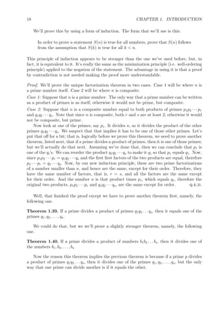 18 CHAPTER 1. INTRODUCTION
We’ll prove this by using a form of induction. The form that we’ll use is this:
In order to prove a statement S(n) is true for all numbers, prove that S(n) follows
from the assumption that S(k) is true for all k < n.
This principle of induction appears to be stronger than the one we’ve used before, but, in
fact, it is equivalent to it. It’s really the same as the minimization principle (i.e. well-ordering
principle) applied to the negation of the statement. The advantage in using it is that a proof
by contradiction is not needed making the proof more understandable.
Proof. We’ll prove the unique factorization theorem in two cases. Case 1 will be where n is
a prime number itself. Case 2 will be where n is composite.
Case 1: Suppose that n is a prime number. The only way that a prime number can be written
as a product of primes is as itself; otherwise it would not be prime, but composite.
Case 2: Suppose that n is a composite number equal to both products of primes p1p2 · · · pr
and q1q2 · · · qs. Note that since n is composite, both r and s are at least 2; otherwise it would
not be composite, but prime.
Now look at one of the primes, say p1. It divides n, so it divides the product of the other
primes q1q2 · · · qs. We suspect that that implies it has to be one of those other primes. Let’s
put that oﬀ for a bit; that is, logically before we prove this theorem, we need to prove another
theorem, listed next, that if a prime divides a product of primes, then it is one of those primes;
but we’ll actually do that next. Assuming we’ve done that, then we can conclude that p1 is
one of the qi’s. We can reorder the product q1q2 · · · qs to make it q1 so that p1 equals q1. Now,
since p1p2 · · · pr = q1q2 · · · qs and the ﬁrst ﬁrst factors of the two products are equal, therefore
p2 · · · pr = q2 · · · qs. Now, by our new induction principle, these are two prime factorizations
of a number smaller than n, and hence are the same, except for their order. Therefore, they
have the same number of factors, that is, r = s, and all the factors are the same except
for their order. And the number n is that product times p1, which equals q1, therefore the
original two products, p1p2 · · · pr and q1q2 · · · qs, are the same except for order. q.e.d.
Well, that ﬁnished the proof except we have to prove another theorem ﬁrst, namely, the
following one.
Theorem 1.39. If a prime divides a product of primes q1q2 . . . qs, then it equals one of the
primes q1, q2, . . . , qs.
We could do that, but we we’ll prove a slightly stronger theorem, namely, the following
one.
Theorem 1.40. If a prime divides a product of numbers b1b2 . . . bs, then it divides one of
the numbers b1, b2, . . . , bs.
Now the reason this theorem implies the previous theorem is because if a prime p divides
a product of primes q1q2 . . . qs, then it divides one of the primes q1, q2, . . . , qs, but the only
way that one prime can divide another is if it equals the other.
 