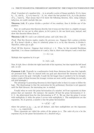 1.4. THE FUNDAMENTAL THEOREM OF ARITHMETIC: THE UNIQUE FACTORIZATION THEO
Proof. A product of s numbers b1b2 . . . bs is actually a series of binary products. It’s b1 times
b2 . . . bs, and b2 . . . bs is b2 times b3 · · · bs, etc, where the last product is bs−1bs is the product
of bs−1 times bs. That means that if we knew the following theorem, then, using ordinary
induction, we could conclude this one. q.e.d.
Theorem 1.41. If a prime divides a product of two numbers, then it divides one of the
numbers.
Now, we could prove this theorem directly, but it turns out that there is a slightly stronger
version that we can use in other places, so let’s prove it, the one listed next, instead, and
show this theorem follows from it.
Theorem 1.42. If n and a are relatively prime, and n ab, then n b.
Proof. That this theorem implies implies the previous one. Suppose that a prime p divides
ab. If p doesn’t divide a, then it’s relatively prime to a, so by this theorem, it divides b.
Therefore, either p a or p b. q.e.d.
Proof. Of this theorem. Suppose that gcd(n, a) = 1. Then, by the extended Euclidean
algorithm, 1 is a linear combination of n and a, that is, there exist integers t and u such that
1 = tn + ua.
Multiply that equation by b to get
b = tnb + uab.
Now, if n ab, then n divides the right hand side of the equation, but that equals the left hand
side, so n b. q.e.d.
Comment 1.43. Typically in a mathematics book those theorems that come ﬁrst logically
are presented ﬁrst. Here we started with our goal and discovered the theorems that were
needed to prove the goal. (Actually, I made the list longer than it needed to be by strength-
ening a couple of them because the stronger versions are more useful, something you can only
tell with hindsight.)
The advantage to presenting theorems in their logical order is that it is easier to follow the
logic. The disadvantage is that the motivation for the preliminary theorems is not apparent
until the ﬁnal theorem, the interesting one, is reached.
Usually when we write the prime factorization of a number, we’ll use exponents on those
primes that are repeated. For instance, the number 40 had the prime factorization 2 · 2 ·
2 · 5. An abbreviated form for this factorization is 23
· 5. We say that the prime 2 occurs
with multiplicity 3, while the prime 5 occurs with multiplicity 1. The multiplicities are the
exponents. So, in general, a number n has the prime factorization
n = pe1
1 pe1
2 · · · pek
k
where the primes p1, p2, . . . , pk are all distinct, and their multiplicities are the exponents
e1, e2, . . . , ek, respectively.
These exponents are called the orders of the primes in n. The order of p in n be the
exponent of p in the prime factorization of n, denoted ordp a.
 