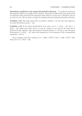 20 CHAPTER 1. INTRODUCTION
Immediate corollaries to the unique factorization theorem. A corollary is a theorem
that logically follows very simply from a theorem. Sometimes it follows from part of the proof
of a theorem rather than from the statement of the theorem. In any case, it should be easy to
see why it’s true. We can draw a couple of corollaries from the unique factorization theorem.
Corollary 1.44. The only primes that can divide a number n are the ones that appear in
its prime factorization pe1
1 pe1
2 · · · pek
k .
Corollary 1.45. If the prime factorizations of m and n are m = pe1
1 pe1
2 · · · pek
k and n =
pf1
1 pf1
2 · · · pfk
k (where here some of the ei’s and fi’s equal 0 so we can use the same list of
primes for both numbers), then their greatest common divisor d = gcd(m, n) has the prime
factorization d = pg1
1 pg1
2 · · · pgk
k where each exponent gi is the minimum of the corresponding
exponents ei and fi.
As an example of the last corollary, if m = 1260 = 22
32
51
71
and n = 600 = 23
31
52
, then
their gcd is d = 22
31
51
= 60.
 