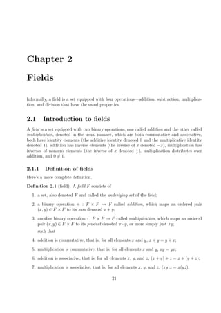 Chapter 2
Fields
Informally, a ﬁeld is a set equipped with four operations—addition, subtraction, multiplica-
tion, and division that have the usual properties.
2.1 Introduction to ﬁelds
A ﬁeld is a set equipped with two binary operations, one called addition and the other called
multiplication, denoted in the usual manner, which are both commutative and associative,
both have identity elements (the additive identity denoted 0 and the multiplicative identity
denoted 1), addition has inverse elements (the inverse of x denoted −x), multiplication has
inverses of nonzero elements (the inverse of x denoted 1
x
), multiplication distributes over
addition, and 0 = 1.
2.1.1 Deﬁnition of ﬁelds
Here’s a more complete deﬁnition.
Deﬁnition 2.1 (ﬁeld). A ﬁeld F consists of
1. a set, also denoted F and called the underlying set of the ﬁeld;
2. a binary operation + : F × F → F called addition, which maps an ordered pair
(x, y) ∈ F × F to its sum denoted x + y;
3. another binary operation · : F × F → F called multiplication, which maps an ordered
pair (x, y) ∈ F × F to its product denoted x · y, or more simply just xy;
such that
4. addition is commutative, that is, for all elements x and y, x + y = y + x;
5. multiplication is commutative, that is, for all elements x and y, xy = yx;
6. addition is associative, that is, for all elements x, y, and z, (x + y) + z = x + (y + z);
7. multiplication is associative, that is, for all elements x, y, and z, (xy)z = x(yz);
21
 