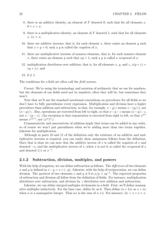 22 CHAPTER 2. FIELDS
8. there is an additive identity, an element of F denoted 0, such that for all elements x,
0 + x = x;
9. there is a multiplicative identity, an element of F denoted 1, such that for all elements
x, 1x = x;
10. there are additive inverses, that is, for each element x, there exists an element y such
that x + y = 0; such a y is called the negation of x;
11. there are multiplicative inverses of nonzero elements, that is, for each nonzero element
x, there exists an element y such that xy = 1; such a y is called a reciprocal of x;
12. multiplication distributes over addition, that is, for all elements x, y, and z, x(y + z) =
xy + xz; and
13. 0 = 1.
The conditions for a ﬁeld are often call the ﬁeld axioms.
Caveat: We’re using the terminology and notation of arithmetic that we use for numbers,
but the elements of our ﬁelds need not be numbers; often they will be, but sometimes they
won’t.
Note that we’ll use the standard notational conventions on precedence for all ﬁelds so we
don’t have to fully parenthesize every expression. Multiplication and division have a higher
precedence than addition and subtraction, so that, for example, x−y/z means x−(y/z), not
(x−y)/z. Also, operations are executed from left to right, so that x−y−z means (x−y)−z,
not x − (y − z). (An exception is that exponention is executed from right to left, so that xmn
means x(mn)
, not (xm
)n
.)
Commutativity and associativity of addition imply that terms can be added in any order,
so of course we won’t put parentheses when we’re adding more than two terms together.
Likewise for multiplication.
Although in parts 10 and 11 of the deﬁnition only the existence of an additive and mul-
tiplicative inverses is required, you can easily show uniqueness follows from the deﬁnition.
Once that is done we can note that the additive inverse of x is called the negation of x and
denoted −x, and the multiplicative inverse of x, when x is not 0, is called the reciprocal of x
and denoted 1/x or x−1
.
2.1.2 Subtraction, division, multiples, and powers
With the help of negation, we can deﬁne subtraction as follows. The diﬀerence of two elements
x and y is deﬁned as x−y = x+(−y). Likewise, with the help of reciprocation, we can deﬁne
division. The quotient of two elements x and y = 0 is x/y = xy−1
. The expected properties
of subtraction and division all follow from the deﬁnition of ﬁelds. For instance, multiplication
distributes over subtraction, and division by z distributes over addition and subtraction.
Likewise, we can deﬁne integral multiples of elements in a ﬁeld. First, we’ll deﬁne nonneg-
ative multiples inductively. For the base case, deﬁne 0x as 0. Then deﬁne (n + 1)x as x + nx
when n is a nonnegative integer. Thus nx is the sum of n x’s. For instance, 3x = x + x + x.
 