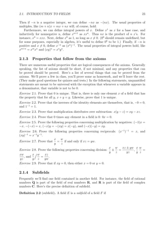 2.1. INTRODUCTION TO FIELDS 23
Then if −n is a negative integer, we can deﬁne −nx as −(nx). The usual properties of
multiples, like (m + n)x = mx + nx will, of course, hold.
Furthermore, we can deﬁne integral powers of x. Deﬁne x1
as x for a base case, and
inductively for nonnegative n, deﬁne xn+1
as xxn
. Thus nx is the product of n x’s. For
instance, x3
= xxx. Next, deﬁne x0
as 1, so long as x = 0. (00
should remain undeﬁned, but
for some purposes, especially in algebra, it’s useful to deﬁne 00
to be 1.) Finally, if −n is
positive and x = 0, deﬁne x−n
as (xn
)−1
. The usual properties of integral powers hold, like
xm+n
= xm
xn
and (xy)n
= xn
yn
.
2.1.3 Properties that follow from the axioms
There are numerous useful properties that are logical consequences of the axioms. Generally
speaking, the list of axioms should be short, if not minimal, and any properties that can
be proved should be proved. Here’s a list of several things that can be proved from the
axioms. We’ll prove a few in class, you’ll prove some as homework, and we’ll leave the rest.
(They make good questions for quizzes and tests.) In the following statements, unquantiﬁed
statements are meant to be universal with the exception that whenever a variable appears in
a denominator, that variable is not to be 0.
Exercise 2.1. Prove that 0 is unique. That is, there is only one element x of a ﬁeld that has
the property that for all y, x + y = y. Likewise, prove that 1 is unique.
Exercise 2.2. Prove that the inverses of the identity elements are themselves, that is, −0 = 0,
and 1−1
= 1.
Exercise 2.3. Prove that multiplication distributes over subtraction: x(y − z) = xy − xz.
Exercise 2.4. Prove that 0 times any element in a ﬁeld is 0: 0x = 0.
Exercise 2.5. Prove the following properties concerning multiplication by negatives: (−1)x =
−x, −(−x) = x, (−x)y = −(xy) = x(−y), and (−x)(−y) = xy.
Exercise 2.6. Prove the following properties concerning reciprocals: (x−1
)−1
= x, and
(xy)−1
= x−1
y−1
.
Exercise 2.7. Prove that
x
y
=
w
z
if and only if xz = yw.
Exercise 2.8. Prove the following properties concerning division:
x
y
±
w
z
=
xz ± yw
yz
,
x
y
w
z
=
xw
yz
, and
x
y
w
z
=
xz
yw
.
Exercise 2.9. Prove that if xy = 0, then either x = 0 or y = 0.
2.1.4 Subﬁelds
Frequently we’ll ﬁnd one ﬁeld contained in another ﬁeld. For instance, the ﬁeld of rational
numbers Q is part of the ﬁeld of real numbers R, and R is part of the ﬁeld of complex
numbers C. Here’s the precise deﬁnition of subﬁeld.
Deﬁnition 2.2 (subﬁeld). A ﬁeld E is a subﬁeld of a ﬁeld F if
 