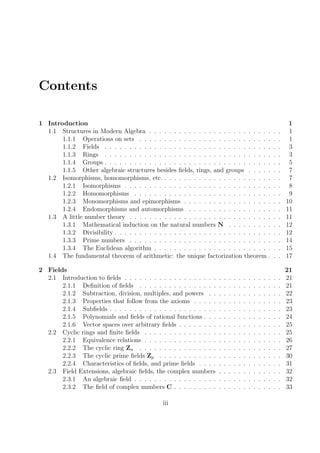 Contents
1 Introduction 1
1.1 Structures in Modern Algebra . . . . . . . . . . . . . . . . . . . . . . . . . . . 1
1.1.1 Operations on sets . . . . . . . . . . . . . . . . . . . . . . . . . . . . . 1
1.1.2 Fields . . . . . . . . . . . . . . . . . . . . . . . . . . . . . . . . . . . . 3
1.1.3 Rings . . . . . . . . . . . . . . . . . . . . . . . . . . . . . . . . . . . . 3
1.1.4 Groups . . . . . . . . . . . . . . . . . . . . . . . . . . . . . . . . . . . . 5
1.1.5 Other algebraic structures besides ﬁelds, rings, and groups . . . . . . . 7
1.2 Isomorphisms, homomorphisms, etc. . . . . . . . . . . . . . . . . . . . . . . . . 7
1.2.1 Isomorphisms . . . . . . . . . . . . . . . . . . . . . . . . . . . . . . . . 8
1.2.2 Homomorphisms . . . . . . . . . . . . . . . . . . . . . . . . . . . . . . 9
1.2.3 Monomorphisms and epimorphisms . . . . . . . . . . . . . . . . . . . . 10
1.2.4 Endomorphisms and automorphisms . . . . . . . . . . . . . . . . . . . 11
1.3 A little number theory . . . . . . . . . . . . . . . . . . . . . . . . . . . . . . . 11
1.3.1 Mathematical induction on the natural numbers N . . . . . . . . . . . 12
1.3.2 Divisibility . . . . . . . . . . . . . . . . . . . . . . . . . . . . . . . . . . 12
1.3.3 Prime numbers . . . . . . . . . . . . . . . . . . . . . . . . . . . . . . . 14
1.3.4 The Euclidean algorithm . . . . . . . . . . . . . . . . . . . . . . . . . . 15
1.4 The fundamental theorem of arithmetic: the unique factorization theorem . . . 17
2 Fields 21
2.1 Introduction to ﬁelds . . . . . . . . . . . . . . . . . . . . . . . . . . . . . . . . 21
2.1.1 Deﬁnition of ﬁelds . . . . . . . . . . . . . . . . . . . . . . . . . . . . . 21
2.1.2 Subtraction, division, multiples, and powers . . . . . . . . . . . . . . . 22
2.1.3 Properties that follow from the axioms . . . . . . . . . . . . . . . . . . 23
2.1.4 Subﬁelds . . . . . . . . . . . . . . . . . . . . . . . . . . . . . . . . . . . 23
2.1.5 Polynomials and ﬁelds of rational functions . . . . . . . . . . . . . . . . 24
2.1.6 Vector spaces over arbitrary ﬁelds . . . . . . . . . . . . . . . . . . . . . 25
2.2 Cyclic rings and ﬁnite ﬁelds . . . . . . . . . . . . . . . . . . . . . . . . . . . . 25
2.2.1 Equivalence relations . . . . . . . . . . . . . . . . . . . . . . . . . . . . 26
2.2.2 The cyclic ring Zn . . . . . . . . . . . . . . . . . . . . . . . . . . . . . 27
2.2.3 The cyclic prime ﬁelds Zp . . . . . . . . . . . . . . . . . . . . . . . . . 30
2.2.4 Characteristics of ﬁelds, and prime ﬁelds . . . . . . . . . . . . . . . . . 31
2.3 Field Extensions, algebraic ﬁelds, the complex numbers . . . . . . . . . . . . . 32
2.3.1 An algebraic ﬁeld . . . . . . . . . . . . . . . . . . . . . . . . . . . . . . 32
2.3.2 The ﬁeld of complex numbers C . . . . . . . . . . . . . . . . . . . . . . 33
iii
 