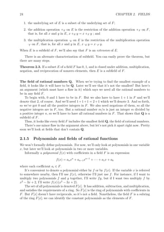 24 CHAPTER 2. FIELDS
1. the underlying set of E is a subset of the underlying set of F;
2. the addition operation +E on E is the restriction of the addition operation +F on F,
that is, for all x and y in E, x +E y = x +F y ; and
3. the multiplication operation ·E on E is the restriction of the multiplication operation
·F on F, that is, for all x and y in E, x ·E y = x ·F y.
When E is a subﬁeld of F, we’ll also say that F is an extension of E.
There is an alternate characterization of subﬁeld. You can easily prove the theorem, but
there are many steps.
Theorem 2.3. If a subset E of a ﬁeld F has 0, 1, and is closed under addition, multiplication,
negation, and reciprocation of nonzero elements, then E is a subﬁeld of F.
The ﬁeld of rational numbers Q. When we’re trying to ﬁnd the smallest example of a
ﬁeld, it looks like it will have to be Q. Later we’ll see that it’s not the smallest! But here’s
an argument (which must have a ﬂaw in it) which says we need all the rational numbers to
be in any ﬁeld F.
To begin with, 0 and 1 have to be in F. But we also have to have 1 + 1 in F and we’ll
denote that 2, of course. And we’ll need 1+1+1 = 2+1 which we’ll denote 3. And so forth,
so we’ve got 0 and all the positive integers in F. We also need negations of them, so all the
negative integers are in F, too. But a rational number m/n is just an integer m divided by
a positive integer n, so we’ll have to have all rational numbers in F. That shows that Q is a
subﬁeld of F.
Thus, it looks like every ﬁeld F includes the smallest ﬁeld Q, the ﬁeld of rational numbers.
There’s one minor ﬂaw in the argument above, but let’s not pick it apart right now. Pretty
soon we’ll look at ﬁelds that don’t contain Q.
2.1.5 Polynomials and ﬁelds of rational functions
We won’t formally deﬁne polynomials. For now, we’ll only look at polynomials in one variable
x, but later we’ll look at polynomials in two or more variables.
Informally a polynomial f(x) with coeﬃcients in a ﬁeld F is an expression
f(x) = anxn
+ an−1xn−1
+ · · · + a1x + a0
where each coeﬃcient ai ∈ F.
It’s convenient to denote a polynomial either by f or by f(x). If the variable x is referred
to somewhere nearby, then I’ll use f(x), otherwise I’ll just use f. For instance, if I want to
multiply two polynomials f and g together, I’ll write fg, but if I want two multiply f by
x2
− 3x + 2, I’ll write f(x) (x2
− 3x + 2).
The set of all polynomials is denoted F[x]. It has addition, subtraction, and multiplication,
and satisﬁes the requirements of a ring. So F[x] is the ring of polynomials with coeﬃcients in
F. But F[x] doesn’t have reciprocals, so it’s not a ﬁeld. Nonetheless, the ﬁeld F is a subring
of the ring F[x]; we can identify the constant polynomials as the elements of F.
 