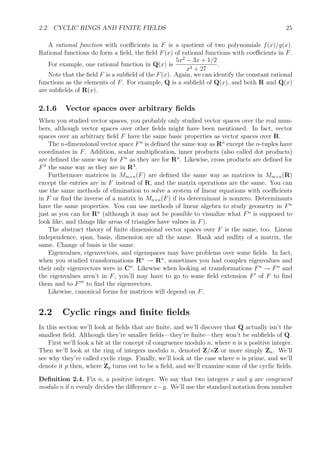 2.2. CYCLIC RINGS AND FINITE FIELDS 25
A rational function with coeﬃcients in F is a quotient of two polynomials f(x)/g(x).
Rational functions do form a ﬁeld, the ﬁeld F(x) of rational functions with coeﬃcients in F.
For example, one rational function in Q(x) is
5x2
− 3x + 1/2
x3 + 27
.
Note that the ﬁeld F is a subﬁeld of the F(x). Again, we can identify the constant rational
functions as the elements of F. For example, Q is a subﬁeld of Q(x), and both R and Q(x)
are subﬁelds of R(x).
2.1.6 Vector spaces over arbitrary ﬁelds
When you studied vector spaces, you probably only studied vector spaces over the real num-
bers, although vector spaces over other ﬁelds might have been mentioned. In fact, vector
spaces over an arbitrary ﬁeld F have the same basic properties as vector spaces over R.
The n-dimensional vector space Fn
is deﬁned the same way as Rn
except the n-tuples have
coordinates in F. Addition, scalar multiplication, inner products (also called dot products)
are deﬁned the same way for Fn
as they are for Rn
. Likewise, cross products are deﬁned for
F3
the same way as they are in R3
.
Furthermore matrices in Mm×n(F) are deﬁned the same way as matrices in Mm×n(R)
except the entries are in F instead of R, and the matrix operations are the same. You can
use the same methods of elimination to solve a system of linear equations with coeﬃcients
in F or ﬁnd the inverse of a matrix in Mn×n(F) if its determinant is nonzero. Determinants
have the same properties. You can use methods of linear algebra to study geometry in Fn
just as you can for Rn
(although it may not be possible to visualize what Fn
is supposed to
look like, and things like areas of triangles have values in F).
The abstract theory of ﬁnite dimensional vector spaces over F is the same, too. Linear
independence, span, basis, dimension are all the same. Rank and nullity of a matrix, the
same. Change of basis is the same.
Eigenvalues, eigenvectors, and eigenspaces may have problems over some ﬁelds. In fact,
when you studied transformations Rn
→ Rn
, sometimes you had complex eigenvalues and
their only eigenvectors were in Cn
. Likewise when looking at transformations Fn
→ Fn
and
the eigenvalues aren’t in F, you’ll may have to go to some ﬁeld extension F of F to ﬁnd
them and to F n
to ﬁnd the eigenvectors.
Likewise, canonical forms for matrices will depend on F.
2.2 Cyclic rings and ﬁnite ﬁelds
In this section we’ll look at ﬁelds that are ﬁnite, and we’ll discover that Q actually isn’t the
smallest ﬁeld. Although they’re smaller ﬁelds—they’re ﬁnite—they won’t be subﬁelds of Q.
First we’ll look a bit at the concept of congruence modulo n, where n is a positive integer.
Then we’ll look at the ring of integers modulo n, denoted Z/nZ or more simply Zn. We’ll
see why they’re called cyclic rings. Finally, we’ll look at the case where n is prime, and we’ll
denote it p then, where Zp turns out to be a ﬁeld, and we’ll examine some of the cyclic ﬁelds.
Deﬁnition 2.4. Fix n, a positive integer. We say that two integers x and y are congruent
modulo n if n evenly divides the diﬀerence x−y. We’ll use the standard notation from number
 