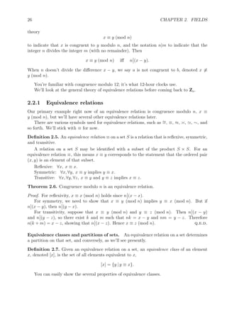 26 CHAPTER 2. FIELDS
theory
x ≡ y (mod n)
to indicate that x is congruent to y modulo n, and the notation n|m to indicate that the
integer n divides the integer m (with no remainder). Then
x ≡ y (mod n) iﬀ n (x − y).
When n doesn’t divide the diﬀerence x − y, we say a is not congruent to b, denoted x ≡
y (mod n).
You’re familiar with congruence modulo 12; it’s what 12-hour clocks use.
We’ll look at the general theory of equivalence relations before coming back to Zn.
2.2.1 Equivalence relations
Our primary example right now of an equivalence relation is congruence modulo n, x ≡
y (mod n), but we’ll have several other equivalence relations later.
There are various symbols used for equivalence relations, such as ∼=, ≡, ≈, , , ∼, and
so forth. We’ll stick with ≡ for now.
Deﬁnition 2.5. An equivalence relation ≡ on a set S is a relation that is reﬂexive, symmetric,
and transitive.
A relation on a set S may be identiﬁed with a subset of the product S × S. For an
equivalence relation ≡, this means x ≡ y corresponds to the statement that the ordered pair
(x, y) is an element of that subset.
Reﬂexive: ∀x, x ≡ x.
Symmetric: ∀x, ∀y, x ≡ y implies y ≡ x.
Transitive: ∀x, ∀y, ∀z, x ≡ y and y ≡ z implies x ≡ z.
Theorem 2.6. Congruence modulo n is an equivalence relation.
Proof. For reﬂexivity, x ≡ x (mod n) holds since n (x − x).
For symmetry, we need to show that x ≡ y (mod n) implies y ≡ x (mod n). But if
n (x − y), then n (y − x).
For transitivity, suppose that x ≡ y (mod n) and y ≡ z (mod n). Then n (x − y)
and n (y − z), so there exist k and m such that nk = x − y and nm = y − z. Therefore
n(k + m) = x − z, showing that n (x − z). Hence x ≡ z (mod n). q.e.d.
Equivalence classes and partitions of sets. An equivalence relation on a set determines
a partition on that set, and conversely, as we’ll see presently.
Deﬁnition 2.7. Given an equivalence relation on a set, an equivalence class of an element
x, denoted [x], is the set of all elements equivalent to x,
[x] = {y | y ≡ x}.
You can easily show the several properties of equivalence classes.
 