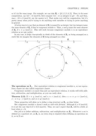 28 CHAPTER 2. FIELDS
so it’s in the same range. For example, we can take Z6 = {0, 1, 2, 3, 4, 5}. Then, to do some
computation, say 5(2 − 4) (mod 6), ﬁrst compute 5(2 − 4) as integers to get −10, and then,
since −10 ≡ 2 (mod 6), say the answer is 2. That works very well for computation, but it’s
pretty messy when you’re trying to do anything with variables or trying to prove anything
in general.
A better way is to say that an element of Zn is named by an integer, but two integers name
the same element of Zn if they’re congruent modulo n. Thus, x and y name the same element
of Zn if x ≡ y (mod n). This will work because congruence modulo n is an equivalence
relation as we saw earlier.
In any case, it helps conceptually to think of the elements of Zn as being arranged on a
circle like we imagine the elements of Z being arranged on a line.
Z
r
0
r
1
r
2
r
−1
r
−2
Z19
r
0 r
1
r
2
r3
r
−1
r
−2
r−3 Z6
r
0
r
1
r2
r
−3 ≡ 3
r−2
r−1
The operations on Zn. Our equivalence relation is congruence modulo n, so our equiva-
lence classes are also called congruence classes.
Congruence modulo n is more than just an equivalence relation; it works well with addi-
tion, subtraction, and multiplication, as you can easily show.
Theorem 2.12. If x ≡ y (mod n), and u ≡ v (mod n), then x + u ≡ y + v (mod n),
x − u ≡ y − v (mod n), and xu ≡ yv (mod n).
These properties will allow us to deﬁne a ring structure on Zn, as done below.
But congruence modulo n doesn’t work so well with division. Although 6 ≡ 0 (mod 6),
it is not the case that 6/2 ≡ 0/2 (mod 6). Thus, we can’t expect that Zn will be a ﬁeld, at
least when n = 6.
Our job is to deﬁne addition, subtraction, and multiplication on Zn. Whenever a set is
deﬁned as a quotient set, as Zn is, an extra step is required when deﬁning an operation on
it, as we’ll see.
 
