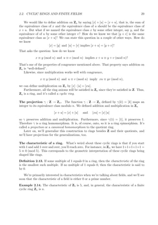 2.2. CYCLIC RINGS AND FINITE FIELDS 29
We would like to deﬁne addition on Zn by saying [x] + [u] = [x + u], that is, the sum of
the equivalence class of x and the equivalence class of u should be the equivalence class of
x + u. But what if we named the equivalence class x by some other integer, say y, and the
equivalence of of u by some other integer v? How do we know we that [y + v] is the same
equivalence class as [x + u]? We can state this question in a couple of other ways. How do
we know
[x] = [y] and [u] = [v] implies [x + u] = [y + v]?
That asks the question: how do we know
x ≡ y (mod n) and u ≡ v (mod n) implies x + u ≡ y + v (mod n)?
That’s one of the properties of congruence mentioned above. That property says addition on
Zn is “well-deﬁned”.
Likewise, since multiplication works well with congruence,
x ≡ y (mod n) and u ≡ v (mod n) imply xu ≡ yv (mod n),
we can deﬁne multiplication on Zn by [x] · [u] = [xu].
Furthermore, all the ring axioms will be satisﬁed in Zn since they’re satisﬁed in Z. Thus,
Zn is a ring, and it’s called a cyclic ring.
The projection γ : Z → Zn. The function γ : Z → Zn deﬁned by γ(k) = [k] maps an
integer to its equivalence class modulo n. We deﬁned addition and multiplication in Zn
[x + u] = [x] + [u] and [xu] = [x] [u]
so γ preserves addition and multiplication. Furthermore, since γ(1) = [1], it preserves 1.
Therefore γ is a ring homomorphism. It is, of course, onto, so it is a ring epimorphism. It’s
called a projection or a canonical homomorphism to the quotient ring.
Later on, we’ll generalize this construction to rings besides Z and their quotients, and
we’ll have projections for the generalizations, too.
The characteristic of a ring. What’s weird about these cyclic rings is that if you start
with 1 and add 1 over and over, you’ll reach zero. For instance, in Z5, we have 1+1+1+1+1 =
5 ≡ 0 (mod 5). This corresponds to the geometric interpretation of these cyclic rings being
shaped like rings.
Deﬁnition 2.13. If some multiple of 1 equals 0 in a ring, then the characteristic of the ring
is the smallest such multiple. If no multiple of 1 equals 0, then the characteristic is said to
be 0.
We’re primarily interested in characteristics when we’re talking about ﬁelds, and we’ll see
soon that the characteristic of a ﬁeld is either 0 or a prime number.
Example 2.14. The characteristic of Z5 is 5, and, in general, the characteristic of a ﬁnite
cyclic ring Zn is n.
 
