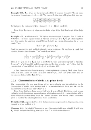 2.2. CYCLIC RINGS AND FINITE FIELDS 31
Example 2.19. Z13. What are the reciprocals of the 12 nonzero elements? We can name
the nonzero elements as ±1, ±2, . . . , ±6. You can verify that this table gives their inverses.
x ±1 ±2 ±3 ±4 ±5 ±6
x−1
±1 6 4 3 5 2
For instance, the reciprocal of 2 is −6 since 2(−6) ≡ −12 ≡ 1 (mod 13).
These ﬁelds, Zp where p is prime, are the ﬁnite prime ﬁelds. But they’re not all the ﬁnite
ﬁelds.
Example 2.20. A ﬁeld of order 9. We’ll make an extension of Z3 to get a ﬁeld of order 9.
Note that −1 is not a square modulo 3. We can append
√
−1 to Z3 to get a ﬁeld algebraic
over it in exactly the same way we got C from R. Let’s use i as an abbreviation for
√
−1, as
usual. Then
Z3(i) = {x + yi | x, y ∈ Z3}
Addition, subtraction, and multiplication give us no problems. We just have to check that
nonzero elements have inverses. That’s exactly as before.
1
x + yi
=
x − yi
(x + yi)(x − yi)
=
x − yi
x2 + y2
=
x
x2 + y2
+
−y
x2 + y2
i
Thus, if x + yi is not 0 in Z3(i), that is, not both of x and y are are congruent to 0 modulo
3, then x2
+ y2
≡ 0 (mod 3), and the expression on the right gives (x + yi)−1
. Note that the
characteristic of this ﬁeld is 3 since 1 + 1 + 1 is 0 in this ﬁeld.
In fact, there are ﬁnite ﬁelds of order pn
for each power of a prime p. We’ll prove that at
some later time. These are called the Galois ﬁelds GF(pn
). Note that cyclic prime ﬁeld are
the simplest Galois ﬁelds; Zp is GF(p).
2.2.4 Characteristics of ﬁelds, and prime ﬁelds
The characteristic of a ring was deﬁned above, so we already have the deﬁnition for the
characteristic of a ﬁeld. Later when we look at the rest of the Galois ﬁelds, we’ll see that the
characteristic of the Galois ﬁeld GF(pn
) is p.
Those ﬁelds that have characteristic 0 all have Q as a subﬁeld. The ﬂawed proof we saw
earlier included the mistaken assumption that all the elements 0, 1, 2, . . . were distinct, which,
as we’ve seen with these ﬁnite ﬁelds, isn’t always the case. But we can correct the ﬂawed
proof to validate the following theorem. First, a deﬁnition.
Deﬁnition 2.21. A prime ﬁeld is a ﬁeld that contains no proper subﬁeld. Equivalently, every
element in it is a multiple of 1.
Theorem 2.22. Each ﬁeld F has exactly one of the prime ﬁelds as a subﬁeld. It will have
Zp when it has characteristic p, but it will have Q if it has characteristic 0.
 