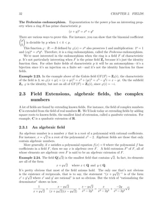 32 CHAPTER 2. FIELDS
The Frobenius endomorphism. Exponentiation to the power p has an interesting prop-
erty when a ring R has prime characteristic p:
(x + y)p
= xp
+ yp
There are various ways to prove this. For instance, you can show that the binomial coeﬃcient
p
k
is divisible by p when 1 < k < p.
This function ϕ : R → R deﬁned by ϕ(x) = xp
also preserves 1 and multiplication: 1p
= 1
and (xy)p
= xp
yp
. Therefore, it is a ring endomorphism, called the Frobenius endomorphism.
We’re most interested in the endomorphism when the ring is a ﬁeld F of characteristic
p. It’s not particularly interesting when F is the prime ﬁeld Zp because it’s just the identity
function then. For other ﬁnite ﬁelds of characteristic p it will be an automorphism—it’s a
bijection since it’s an injection on a ﬁnite set—and it’s not the identity function for those
ﬁelds.
Example 2.23. In the example above of the Galois ﬁeld GF(32
) = Z3(i), the characteristic
of the ﬁeld is 3, so ϕ(x + yi) = (x + yi)3
= x3
+ (yi)3
= x3
− y3
i = x − yi. On the subﬁeld
Z3, ϕ is the identity, but not on all of GF(32
) = Z3(i), since ϕ(i) = −i.
2.3 Field Extensions, algebraic ﬁelds, the complex
numbers
A lot of ﬁelds are found by extending known ﬁelds. For instance, the ﬁeld of complex numbers
C is extended from the ﬁeld of real numbers R. We’ll look today at extending ﬁelds by adding
square roots to known ﬁelds, the smallest kind of extension, called a quadratic extension. For
example, C is a quadratic extension of R.
2.3.1 An algebraic ﬁeld
An algebraic number is a number x that is a root of a polynomial with rational coeﬃcients.
For instance, x =
√
2 is a root of the polynomial x2
− 2. Algebraic ﬁelds are those that only
contain algebraic numbers.
More generally, if x satisﬁes a polynomial equation f(x) = 0 where the polynomial f has
coeﬃcients in a ﬁeld F, then we say x is algebraic over F. A ﬁeld extension F of F, all of
whose elements are algebraic over F is said to be an algebraic extension of F.
Example 2.24. The ﬁeld Q(
√
2) is the smallest ﬁeld that contains
√
2. In fact, its elements
are all of the form
x + y
√
2 where x ∈ Q and y ∈ Q.
It’s pretty obvious that most of the ﬁeld axioms hold. The only one that’s not obvious
is the existence of reciprocals, that is to say, the statement “(x + y
√
2)−1
is of the form
x + y
√
2 where x and y are rational” is not so obvious. But the trick of “rationalizing the
denominator” shows us how.
1
x + y
√
2
=
x − y
√
2
(x + y
√
2)(x − y
√
2)
=
x − y
√
2
x2 − 2y2
=
x
x2 − 2y2
+
−2y
x2 − 2y2
√
2
 