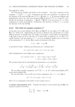 2.3. FIELD EXTENSIONS, ALGEBRAIC FIELDS, THE COMPLEX NUMBERS 33
Thus, Q(
√
2) is a ﬁeld.
The trick was to multiply and divide by the conjugate. Let’s give a notation to this
conjugate: x + y
√
2 = x − y
√
2. Conjugation has some nice properties. It preserves all
the elements of the base ﬁeld Q, that is, if x ∈ Q, then x = x. It preserves addition and
multiplication, that is, if α and β are elements of Q(
√
2), then α + β = α + β and αβ = α β.
Finally, the operation of conjugation, : Q(
√
2) → Q(
√
2), is its own inverse, α = α. Thus,
conjugation is a ﬁeld automorphism. Furthermore, the elements α it ﬁxes, α = α, are just
the elements of the base ﬁeld Q.
2.3.2 The ﬁeld of complex numbers C
In the same way we just adjoined
√
2 to Q to get Q(
√
2), we can adjoin
√
−1 to R to get
R(
√
−1), which is C. Algebraically, the process is identical, but conceptually it’s a little
diﬀerent because we thought that
√
2, being a real number, existed before we appended it
to Q, while it may not be so clear that
√
−1 exists before we append it to R. But
√
−1,
usually denoted i, has the property i2
= −1, so it is an algebraic number since it’s the root
of the polynomial x2
+ 1. In fact, R(i) consists of elements of the form
x + yi with x, y ∈ R
as described by Euler. Addition and subtraction are “coordinatewise”
(x1 + y1i) ± (x2 + y2i) = (x1 + x2) + (y1 + y2)i
while multiplication is only slightly more complicated
(x1 + y1i) (x2 + y2i) = x1x2 + x1y2i + x2y1i + y1y2i2
= (x1x2 − y1y2) + (x1y2 + x2y1)i
We can ﬁnd reciprocals by rationalizing the denominator as we did above.
1
x + yi
=
x − yi
(x + yi)(x − yi)
=
x − yi
x2 + y2
=
x
x2 + y2
+
−y
x2 + y2
i
We can deﬁne complex conjugation by x + yi = x − yi. It’s a ﬁeld automorphism of C,
and its ﬁxed subﬁeld is R.
We can also deﬁne a norm on C once we have conjugation. For z = x + yi ∈ Q, let
|z|2
= zz = (x + yi)(x − yi) = x2
+ y2
.
Since |z|2
is a nonnegative real number, it has a square root |z|.
A matrix representation of C. Consider the subset C of the matrix ring M2(R) con-
sisting of matrices of the form
x y
−y x
where x, y ∈ R.
 