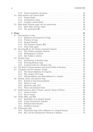 iv CONTENTS
2.3.3 General quadratic extensions . . . . . . . . . . . . . . . . . . . . . . . . 34
2.4 Real numbers and ordered ﬁelds . . . . . . . . . . . . . . . . . . . . . . . . . . 35
2.4.1 Ordered ﬁelds . . . . . . . . . . . . . . . . . . . . . . . . . . . . . . . . 35
2.4.2 Archimedean orders . . . . . . . . . . . . . . . . . . . . . . . . . . . . . 37
2.4.3 Complete ordered ﬁelds . . . . . . . . . . . . . . . . . . . . . . . . . . . 38
2.5 Skew ﬁelds (division rings) and the quaternions . . . . . . . . . . . . . . . . . 40
2.5.1 Skew ﬁelds (division rings) . . . . . . . . . . . . . . . . . . . . . . . . . 40
2.5.2 The quaternions H . . . . . . . . . . . . . . . . . . . . . . . . . . . . . 40
3 Rings 45
3.1 Introduction to rings . . . . . . . . . . . . . . . . . . . . . . . . . . . . . . . . 45
3.1.1 Deﬁnition and properties of rings . . . . . . . . . . . . . . . . . . . . . 45
3.1.2 Products of rings . . . . . . . . . . . . . . . . . . . . . . . . . . . . . . 47
3.1.3 Integral domains . . . . . . . . . . . . . . . . . . . . . . . . . . . . . . 47
3.1.4 The Gaussian integers, Z[i] . . . . . . . . . . . . . . . . . . . . . . . . 48
3.1.5 Finite ﬁelds again . . . . . . . . . . . . . . . . . . . . . . . . . . . . . . 49
3.2 Factoring Zn by the Chinese remainder theorem . . . . . . . . . . . . . . . . . 50
3.2.1 The Chinese remainder theorem . . . . . . . . . . . . . . . . . . . . . . 50
3.2.2 Brahmagupta’s solution . . . . . . . . . . . . . . . . . . . . . . . . . . 51
3.2.3 Qin Jiushao’s solution . . . . . . . . . . . . . . . . . . . . . . . . . . . 52
3.3 Boolean rings . . . . . . . . . . . . . . . . . . . . . . . . . . . . . . . . . . . . 52
3.3.1 Introduction to Boolean rings . . . . . . . . . . . . . . . . . . . . . . . 53
3.3.2 Factoring Boolean rings . . . . . . . . . . . . . . . . . . . . . . . . . . 54
3.3.3 A partial order for a Boolean ring . . . . . . . . . . . . . . . . . . . . . 54
3.4 The ﬁeld of rational numbers and general ﬁelds of fractions . . . . . . . . . . . 55
3.5 Categories and the category of rings . . . . . . . . . . . . . . . . . . . . . . . . 57
3.5.1 The formal deﬁnition of categories . . . . . . . . . . . . . . . . . . . . . 57
3.5.2 The category R of rings . . . . . . . . . . . . . . . . . . . . . . . . . . 59
3.5.3 Monomorphisms and epimorphisms in a category . . . . . . . . . . . . 60
3.6 Kernels, ideals, and quotient rings . . . . . . . . . . . . . . . . . . . . . . . . . 61
3.6.1 Kernels of ring homomorphisms . . . . . . . . . . . . . . . . . . . . . . 61
3.6.2 Ideals of a ring . . . . . . . . . . . . . . . . . . . . . . . . . . . . . . . 62
3.6.3 Quotients rings, R/I . . . . . . . . . . . . . . . . . . . . . . . . . . . . 63
3.6.4 Prime and maximal ideals . . . . . . . . . . . . . . . . . . . . . . . . . 65
3.7 Krull’s theorem, Zorn’s Lemma, and the Axiom of Choice . . . . . . . . . . . . 66
3.7.1 Axiom of choice . . . . . . . . . . . . . . . . . . . . . . . . . . . . . . . 66
3.7.2 Zorn’s lemma . . . . . . . . . . . . . . . . . . . . . . . . . . . . . . . . 67
3.8 UFDs, PIDs, and EDs . . . . . . . . . . . . . . . . . . . . . . . . . . . . . . . 67
3.8.1 Divisibility in an integral domain . . . . . . . . . . . . . . . . . . . . . 68
3.8.2 Unique factorization domains . . . . . . . . . . . . . . . . . . . . . . . 68
3.8.3 Principal ideal domains . . . . . . . . . . . . . . . . . . . . . . . . . . . 69
3.8.4 Euclidean domains . . . . . . . . . . . . . . . . . . . . . . . . . . . . . 71
3.9 Polynomial rings . . . . . . . . . . . . . . . . . . . . . . . . . . . . . . . . . . 74
3.9.1 Polynomial rings with coeﬃcients in a integral domain . . . . . . . . . 74
3.9.2 C[x] and the Fundamental Theorem of Algebra . . . . . . . . . . . . . 74
 