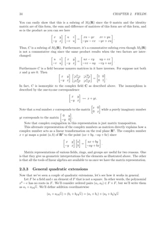 34 CHAPTER 2. FIELDS
You can easily show that this is a subring of M2(R) since the 0 matrix and the identity
matrix are of this form, the sum and diﬀerence of matrices of this form are of this form, and
so is the product as you can see here
x y
−y x
u v
−v u
=
xu − yv xv + yu
−yu − vx −yv + xu
.
Thus, C is a subring of M2(R). Furthermore, it’s a commutative subring even though M2(R)
is not a commutative ring since the same product results when the two factors are inter-
changed:
u v
−v u
x y
−y x
=
ux − vy uy + vx
−vx − uy −vy + ux
.
Furthermore C is a ﬁeld because nonzero matrices in it have inverses. For suppose not both
x and y are 0. Then
x y
−y x
x
x2+y2
−y
x2+y2
y
x2+y2
x
x2+y2
=
1 0
0 1
.
In fact, C is isomorphic to the complex ﬁeld C as described above. The isomorphism is
described by the one-to-one correspondence
x y
−y x
↔ x + yi.
Note that a real number x corresponds to the matrix
x 0
0 x
while a purely imaginary number
yi corresponds to the matrix
0 y
−y 0
.
Note that complex conjugation in this representation is just matrix transposition.
This alternate representation of the complex numbers as matrices directly explains how a
complex number acts as a linear transformation on the real plane R2
. The complex number
x + yi maps a point (a, b) of R2
to the point (ax + by, −ay + bx) since
x y
−y x
a
b
=
ax + by
−ay + bx
.
Matrix representations of various ﬁelds, rings, and groups are useful for two reasons. One
is that they give us geometric interpretations for the elements as illustrated above. The other
is that all the tools of linear algebra are available to us once we have the matrix representation.
2.3.3 General quadratic extensions
Now that we’ve seen a couple of quadratic extensions, let’s see how it works in general.
Let F be a ﬁeld and e an element of F that is not a square. In other words, the polynomial
x2
− e has no roots in F. We’ll consider ordered pairs (a1, a2) ∈ F × F, but we’ll write them
as a1 + a2
√
e. We’ll deﬁne addition coordinatewise
(a1 + a2
√
e) + (b1 + b2
√
e) = (a1 + b1) + (a2 + b2)
√
e
 
