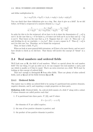 2.4. REAL NUMBERS AND ORDERED FIELDS 35
and deﬁne multiplication by
(a1 + a2
√
e) (b1 + b2
√
e) = (a1b1 + ea2b2) + (a1b2 + a2b2)
√
e.
You can check that these deﬁnitions give us a ring. But, does it give us a ﬁeld? As we did
before, we’ll ﬁnd a reciprocal of a nonzero element a1 + a2
√
e
1
a1 + a2
√
e
=
a1 − a2
√
e
(a1 + a2
√
e)(a1 − a2
√
e)
=
a1 − a2
√
e
a2
1 − ea2
2
In order for this to be the reciprocal, all we have to do is show the denominator a2
1 − ea2
2 is
not 0. In the case that a2 = 0 we know a1 = 0 since not both are 0, so in that case a2
1 − ea2
2
is not 0. That leaves us the case that a2 = 0. Suppose that a2
1 − ea2
2 = 0. Then ea2
2 = a2
1,
and dividing by a2
2, we conclude e = (a1/a2)2
. But e is not a square in F. Thus a2
1 − ea2
2 is
not 0 in this case, too. Therefore, we’ve found the reciprocal.
Thus, we have a ﬁeld, F(
√
e).
When we look at more general ﬁeld extensions, we’ll have a lot more theory, and we won’t
have details to check as we did here. That theory will involve the concept of “ideals” in a
ring.
2.4 Real numbers and ordered ﬁelds
We’ll look now at R, the ﬁeld of real numbers. What’s so special about the real number
ﬁeld? For one thing, it’s got an order on it; we can compare two real numbers x and y and
say which is smaller or if they’re equal. That’s an extra structure on a ﬁeld. We’ll start by
looking at this concept of ordered ﬁeld.
That isn’t enough to distinguish R from other ﬁelds. There are plenty of other ordered
ﬁelds, such as Q and all the ﬁelds between Q and R.
2.4.1 Ordered ﬁelds
The easiest way to deﬁne an ordered ﬁeld is by saying it’s partitioned into positive elements,
negative elements, and 0, and requiring a couple properties on these parts.
Deﬁnition 2.25 (Ordered ﬁeld). An ordered ﬁeld consists of a ﬁeld F along with a subset
P whose elements are called positive such that
1. F is partitioned into three parts: P, {0}, and N where
N = {x ∈ F | − x ∈ P}
the elements of N are called negative;
2. the sum of two positive elements is positive; and
3. the product of two positive elements is positive.
 