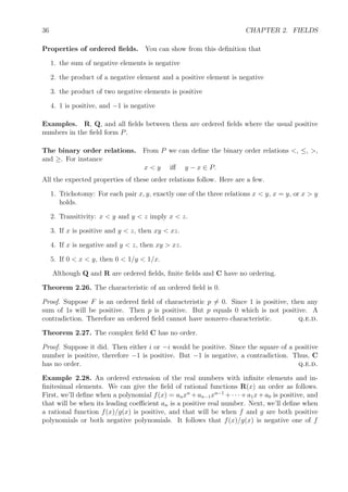 36 CHAPTER 2. FIELDS
Properties of ordered ﬁelds. You can show from this deﬁnition that
1. the sum of negative elements is negative
2. the product of a negative element and a positive element is negative
3. the product of two negative elements is positive
4. 1 is positive, and −1 is negative
Examples. R, Q, and all ﬁelds between them are ordered ﬁelds where the usual positive
numbers in the ﬁeld form P.
The binary order relations. From P we can deﬁne the binary order relations <, ≤, >,
and ≥. For instance
x < y iﬀ y − x ∈ P.
All the expected properties of these order relations follow. Here are a few.
1. Trichotomy: For each pair x, y, exactly one of the three relations x < y, x = y, or x > y
holds.
2. Transitivity: x < y and y < z imply x < z.
3. If x is positive and y < z, then xy < xz.
4. If x is negative and y < z, then xy > xz.
5. If 0 < x < y, then 0 < 1/y < 1/x.
Although Q and R are ordered ﬁelds, ﬁnite ﬁelds and C have no ordering.
Theorem 2.26. The characteristic of an ordered ﬁeld is 0.
Proof. Suppose F is an ordered ﬁeld of characteristic p = 0. Since 1 is positive, then any
sum of 1s will be positive. Then p is positive. But p equals 0 which is not positive. A
contradiction. Therefore an ordered ﬁeld cannot have nonzero characteristic. q.e.d.
Theorem 2.27. The complex ﬁeld C has no order.
Proof. Suppose it did. Then either i or −i would be positive. Since the square of a positive
number is positive, therefore −1 is positive. But −1 is negative, a contradiction. Thus, C
has no order. q.e.d.
Example 2.28. An ordered extension of the real numbers with inﬁnite elements and in-
ﬁnitesimal elements. We can give the ﬁeld of rational functions R(x) an order as follows.
First, we’ll deﬁne when a polynomial f(x) = anxn
+an−1xn−1
+· · ·+a1x+a0 is positive, and
that will be when its leading coeﬃcient an is a positive real number. Next, we’ll deﬁne when
a rational function f(x)/g(x) is positive, and that will be when f and g are both positive
polynomials or both negative polynomials. It follows that f(x)/g(x) is negative one of f
 