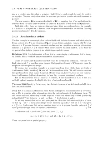 2.4. REAL NUMBERS AND ORDERED FIELDS 37
and g is positive and the other is negative. Only 0/g(x), which equals 0, won’t be positive
or negative. You can easily show that the sum and product of positive rational functions is
positive.
The real numbers R is an ordered subﬁeld of R(x), meaning that it’s a subﬁeld and its
elements have the same order whether the order on R is used or the order on R(x) is used.
With this order, there are elements that are larger than any real number a, for example,
x > a since x − a is positive. Likewise, there are positive elements that are smaller than any
positive real number, 1/x, for example.
2.4.2 Archimedean orders
The last example is an example of an ordered ﬁeld with inﬁnite elements and inﬁnitesimals.
Every ordered ﬁeld F is an extension of Q, so we can deﬁne an inﬁnite element of F to be an
element x ∈ F greater than every rational number, and we can deﬁne a positive inﬁnitesimal
element as a positive x ∈ F smaller than every positive rational number. Note that the
reciprocal of an inﬁnite element is an inﬁnitesimal, and vice versa.
Deﬁnition 2.29. An Archimedean ordered ﬁeld or, more simply, Archimedean ﬁeld is simply
an ordered ﬁeld F without inﬁnite elements or inﬁnitesimals.
There are equivalent characteristics that could be used for the deﬁnition. Here are two.
Each element of F is less than some integer. Each positive element of F is greater than the
reciprocal of some positive integer.
Of course, the preceding example is a nonarchimedean ﬁeld. Still, there are loads of
Archimedean ﬁelds, namely Q, R, and all the intermediate ﬁelds. We still haven’t answered
the question about what makes R special. Before we go on, however, let’s see how elements
in an Archimedean ﬁeld are determined by how they compare to rational numbers.
For an Archimedean ﬁeld F, since F is ordered, it has characteristic 0, so it has as a
subﬁeld, indeed, an ordered subﬁeld, the ﬁeld of rational numbers Q.
Theorem 2.30 (Density). Between any two distinct elements of an Archimedean ﬁeld, there
lies a rational number.
Proof. Let x < y in an Archimedean ﬁeld. We’re looking for a rational number m
n
between x
and y. If x is negative while y is positive, then the rational number 0 lies between them. We
can reduce the case where they’re both negative to the case where they’re both positive by
noting that if m
n
lies between −x and −y, then −m
n
lies between x and y.
So we may assume that both x and y are positive. If we can ﬁnd some multiple n of them
so that ny − nx > 1, then some integer m lies between ny and nx, but nx < m < ny gives
x < m
n
< y. And we can ﬁnd such a multiple since y − x is greater than the reciprocal 1
n
of
some positive integer since the ﬁeld is Archimedean. q.e.d.
An element a of F partitions Q into two parts (La, Ra)
La = {x ∈ Q | x < a} and Ra = {x ∈ Q | x ≥ a}.
These two parts have a special property.
 