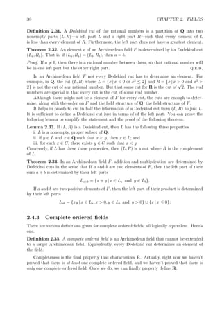 38 CHAPTER 2. FIELDS
Deﬁnition 2.31. A Dedekind cut of the rational numbers is a partition of Q into two
nonempty parts (L, R)—a left part L and a right part R—such that every element of L
is less than every element of R. Furthermore, the left part does not have a greatest element.
Theorem 2.32. An element a of an Archimedean ﬁeld F is determined by its Dedekind cut
(La, Ra). That is, if (La, Ra) = (Lb, Rb), then a = b.
Proof. If a = b, then there is a rational number between them, so that rational number will
be in one left part but the other right part. q.e.d.
In an Archimedean ﬁeld F not every Dedekind cut has to determine an element. For
example, in Q, the cut (L, R) where L = {x | x < 0 or x2
≤ 2} and R = {x | x > 0 and x2
>
2} is not the cut of any rational number. But that same cut for R is the cut of
√
2. The real
numbers are special in that every cut is the cut of some real number.
Although there might not be a element of F for every cut, the cuts are enough to deter-
mine, along with the order on F and the ﬁeld structure of Q, the ﬁeld structure of F.
It helps in proofs to cut in half the information of a Dedekind cut from (L, R) to just L.
It is suﬃcient to deﬁne a Dedekind cut just in terms of of the left part. You can prove the
following lemma to simplify the statement and the proof of the following theorem.
Lemma 2.33. If (L, R) is a Dedekind cut, then L has the following three properties
i. L is a nonempty, proper subset of Q;
ii. if y ∈ L and x ∈ Q such that x < y, then x ∈ L; and
iii. for each x ∈ C, there exists y ∈ C such that x < y
Conversely, if L has these three properties, then (L, R) is a cut where R is the complement
of L.
Theorem 2.34. In an Archimedean ﬁeld F, addition and multiplication are determined by
Dedekind cuts in the sense that If a and b are two elements of F, then the left part of their
sum a + b is determined by their left parts
La+b = {x + y | x ∈ La and y ∈ Lb}.
If a and b are two positive elements of F, then the left part of their product is determined
by their left parts
Lab = {xy | x ∈ La, x > 0, y ∈ Lb and y > 0} ∪ {x | x ≤ 0}.
2.4.3 Complete ordered ﬁelds
There are various deﬁnitions given for complete ordered ﬁelds, all logically equivalent. Here’s
one.
Deﬁnition 2.35. A complete ordered ﬁeld is an Archimedean ﬁeld that cannot be extended
to a larger Archimedean ﬁeld. Equivalently, every Dedekind cut determines an element of
the ﬁeld.
Completeness is the ﬁnal property that characterizes R. Actually, right now we haven’t
proved that there is at least one complete ordered ﬁeld, and we haven’t proved that there is
only one complete ordered ﬁeld. Once we do, we can ﬁnally properly deﬁne R.
 