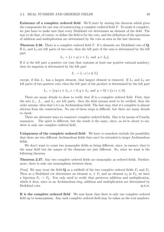 2.4. REAL NUMBERS AND ORDERED FIELDS 39
Existence of a complete ordered ﬁeld We’ll start by stating the theorem which gives
the components for one way of constructing a complete ordered ﬁeld F. To make it complete,
we just have to make sure that every Dedekind cut determines an element of the ﬁeld. The
way to do that, of course, to deﬁne the ﬁeld to be the cuts, and the deﬁnition of the operations
of addition and multiplication are determined by the cuts as seen in the last theorem.
Theorem 2.36. There is a complete ordered ﬁeld F. It’s elements are Dedekind cuts of Q.
If L1 and L2 are left parts of two cuts, then the left part of the sum is determined by the left
part
L+ = {x + y | x ∈ L1 and y ∈ L2}.
If L is the left part a positive cut (one that contains at least one positive rational number),
then its negation is determined by the left part
L− = {−x | x /∈ L}
except, if this L− has a largest element, that largest element is removed. If L1 and L2 are
left parts of two positive cuts, then the left part of the product is determined by the left part
L× = {xy | x ∈ L1, x > 0, y ∈ L2 and y > 0} ∪ {x | x ≤ 0}.
There are many details to show to verify that R is a complete ordered ﬁeld. First, that
the sets L+, L−, and L× are left parts. then the ﬁeld axioms need to be veriﬁed, then the
order axioms, then that’s it’s an Archimedean ﬁeld. The last step, that it’s complete is almost
obvious from the construction. No one of these steps is diﬃcult, but there are many details
to check.
There are alternate ways to construct complete ordered ﬁelds. One is by means of Cauchy
sequences. The spirit is diﬀerent, but the result is the same, since, as we’re about to see,
there is only one complete ordered ﬁeld.
Uniqueness of the complete ordered ﬁeld We have to somehow exclude the possibility
that there are two diﬀerent Archimedean ﬁelds that can’t be extended to larger Archimedean
ﬁelds.
We don’t want to count two isomorphic ﬁelds as being diﬀerent, since, in essence, they’re
the same ﬁeld but the names of the elements are just diﬀerent. So, what we want is the
following theorem.
Theorem 2.37. Any two complete ordered ﬁelds are isomorphic as ordered ﬁelds. Further-
more, there is only one isomorphism between them.
Proof. We may treat the ﬁeld Q as a subﬁeld of the two complete ordered ﬁelds F1 and F2.
Then as a Dedekind cut determines an element a1 ∈ F1 and an element a2 in F2, we have
a bijection F1 → F2. You only need to verify that preserves addition and multiplication,
which it does, since in an Archimedean ring, addition and multiplication are determined by
Dedekind cuts. q.e.d.
R is the complete ordered ﬁeld We now know that there is only one complete ordered
ﬁeld up to isomorphism. Any such complete ordered ﬁeld may be taken as the real numbers.
 