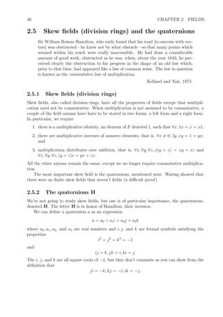 40 CHAPTER 2. FIELDS
2.5 Skew ﬁelds (division rings) and the quaternions
Sir William Rowan Hamilton, who early found that his road [to success with vec-
tors] was obstructed—he knew not by what obstacle—so that many points which
seemed within his reach were really inaccessible. He had done a considerable
amount of good work, obstructed as he was, when, about the year 1843, he per-
ceived clearly the obstruction to his progress in the shape of an old law which,
prior to that time, had appeared like a law of common sense. The law in question
is known as the commutative law of multiplication.
Kelland and Tait, 1873
2.5.1 Skew ﬁelds (division rings)
Skew ﬁelds, also called division rings, have all the properties of ﬁelds except that multipli-
cation need not be commutative. When multiplication is not assumed to be commutative, a
couple of the ﬁeld axioms have have to be stated in two forms, a left form and a right form.
In particular, we require
1. there is a multiplicative identity, an element of F denoted 1, such that ∀x, 1x = x = x1;
2. there are multiplicative inverses of nonzero elements, that is, ∀x = 0, ∃y, xy = 1 = yx;
and
3. multiplication distributes over addition, that is, ∀x, ∀y, ∀z, x(y + z) = xy + xz and
∀x, ∀y, ∀z, (y + z)x = yx + zx.
All the other axioms remain the same, except we no longer require commutative multiplica-
tion.
The most important skew ﬁeld is the quaternions, mentioned next. Waring showed that
there were no ﬁnite skew ﬁelds that weren’t ﬁelds (a diﬃcult proof).
2.5.2 The quaternions H
We’re not going to study skew ﬁelds, but one is of particular importance, the quaternions,
denoted H. The letter H is in honor of Hamilton, their inventor.
We can deﬁne a quaternion a as an expression
a = a0 + a1i + a2j + a3k
where a0, a1, a2, and a3 are real numbers and i, j, and k are formal symbols satisfying the
properties
i2
= j2
= k2
= −1
and
ij = k, jk = i, ki = j.
The i, j, and k are all square roots of −1, but they don’t commute as you can show from the
deﬁnition that
ji = −k, kj = −i, ik = −j.
 