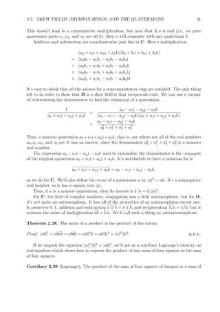 2.5. SKEW FIELDS (DIVISION RINGS) AND THE QUATERNIONS 41
This doesn’t lead to a commutative multiplication, but note that if a is real (i.e., its pure
quaternion parts a1, a2, and a3 are all 0), then a will commute with any quaternion b.
Addition and subtraction are coordinatewise just like in C. Here’s multiplication.
(a0 + a1i + a2j + a3k) (b0 + b1i + b2j + b3k)
= (a0b0 − a1b1 − a2b2 − a3b3)
+ (a0b1 + a1b0 + a2b3 − a3b2)i
+ (a0b2 − a1b3 + a2b0 + a3b1)j
+ (a0b3 + a1b2 − a2b1 − a3b0)k
It’s easy to check that all the axioms for a noncommutative ring are satisﬁed. The only thing
left to in order to show that H is a skew ﬁeld is that reciprocals exist. We can use a variant
of rationalizing the denominator to ﬁnd the reciprocal of a quaternion.
1
a0 + a1i + a2j + a3k
=
a0 − a1i − a2j − a3k
(a0 − a1i − a2j − a3k)(a0 + a1i + a2j + a3k)
=
a0 − a1i − a2j − a3k
a2
0 + a2
1 + a2
2 + a2
3
Thus, a nonzero quaternion a0 +a1i+a2j +a3k, that is, one where not all of the real numbers
a0, a1, a2, and a3 are 0, has an inverse, since the denominator a2
0 + a2
1 + a2
2 + a2
3 is a nonzero
real number.
The expression a0 − a1i − a2j − a3k used to rationalize the denominator is the conjugate
of the original quaternion a0 + a1i + a2j + a3k. It’s worthwhile to have a notation for it.
a0 + a1i + a2j + a3k = a0 − a1i − a2j − a3k,
as we do for C. We’ll also deﬁne the norm of a quaternion a by |a|2
= aa. It’s a nonnegative
real number, so it has a square root |a|.
Thus, if a is a nonzero quaternion, then its inverse is 1/a = a/|a|2
.
For C, the ﬁeld of complex numbers, conjugation was a ﬁeld automorphism, but for H,
it’s not quite an automorphism. It has all of the properties of an automorphism except one.
It preserves 0, 1, addition and subtraction a ± b = a ± b, and reciprocation 1/a = 1/a, but it
reverses the order of multiplication ab = b a. We’ll call such a thing an antiautomorphism.
Theorem 2.38. The norm of a product is the product of the norms.
Proof. |ab|2
= abab = abba = a|b|2
a = aa|b|2
= |a|2
|b|2
. q.e.d.
If we unpack the equation |a|2
|b|2
= |ab|2
, we’ll get as a corollary Lagrange’s identity on
real numbers which shows how to express the product of two sums of four squares as the sum
of four squares.
Corollary 2.39 (Lagrange). The product of the sum of four squares of integers is a sum of
 