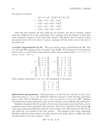 42 CHAPTER 2. FIELDS
four squares of integers
(a2
0 + a2
1 + a2
2 + a2
3) (b2
0 + b2
1 + b2
2 + b2
3)
= (a0b0 − a1b1 − a2b2 − a3b3)2
+ (a0b1 + a1b0 + a2b3 − a3b2)2
+ (a1b2 + a2b1 + a3b1 − a1b3)2
+ (a2b3 + a3b2 + a1b2 − a2b1)2
Note that this equation not only works for real numbers, but also for integers, indeed
when the coeﬃcients lie in any commutative ring. Lagrange used this identity to show that
every nonnegative integer n is the sum of four squares. The identity above is used to reduce
the general case to the case when n is prime. Lagrange still had work to do to take care of
the prime case.
A matrix representation for H. There are various matrix representations for H. This
one will make H a subring of the real matrix ring M4(R). We’ll represent 1 by the identity
matrix, and i, j, and k by three other matrices which, you can verify, satisfy i2
= j2
= k2
= −1
and ij = k, jk = i, ki = j.
1 ↔




1 0 0 0
0 1 0 0
0 0 1 0
0 0 0 1



 i ↔




0 −1 0 0
1 0 0 0
0 0 0 −1
0 0 1 0




j ↔




0 0 −1 0
0 0 0 1
1 0 0 0
0 −1 0 0



 k ↔




0 0 0 −1
0 0 −1 0
0 1 0 0
1 0 0 0




Then a generic quaternion a + bi + cj + dk corresponds to the matrix




a −b −c −d
b a −d c
c d a −b
d −c b a




Quaternions and geometry. Each quaternion a is the sum of a real part a0 and a pure
quaternion part a1i + a2j + a3k. Hamilton called the real part a scalar and pure quaternion
part a vector. We can interpret a1i + a2j + a3k as a vector a = (a1, a2, a3) in R3
. Addition
and subtraction of pure quaternions then are just ordinary vector addition and subtraction.
Hamilton recognized that the product of two vectors (pure quaternions) had both a vector
component and a scalar component (the real part). The vector component of the product ab
of two pure quaternions Hamilton called the vector product, now often denoted a×b or a∧b,
and called the cross product or the outer product. The negation of the scalar component
Hamilton called the scalar product, now often denoted a·b, (a, b), a, b , or a|b and called
the dot product or the inner product. Thus
ab = a × b − a · b.
 