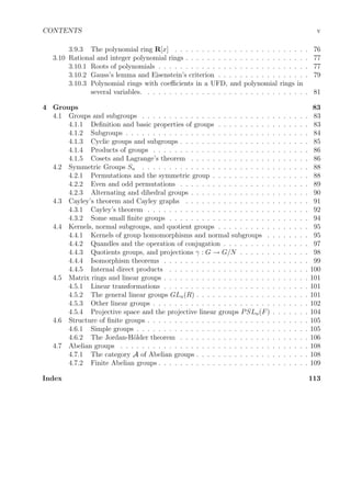 CONTENTS v
3.9.3 The polynomial ring R[x] . . . . . . . . . . . . . . . . . . . . . . . . . 76
3.10 Rational and integer polynomial rings . . . . . . . . . . . . . . . . . . . . . . . 77
3.10.1 Roots of polynomials . . . . . . . . . . . . . . . . . . . . . . . . . . . . 77
3.10.2 Gauss’s lemma and Eisenstein’s criterion . . . . . . . . . . . . . . . . . 79
3.10.3 Polynomial rings with coeﬃcients in a UFD, and polynomial rings in
several variables. . . . . . . . . . . . . . . . . . . . . . . . . . . . . . . 81
4 Groups 83
4.1 Groups and subgroups . . . . . . . . . . . . . . . . . . . . . . . . . . . . . . . 83
4.1.1 Deﬁnition and basic properties of groups . . . . . . . . . . . . . . . . . 83
4.1.2 Subgroups . . . . . . . . . . . . . . . . . . . . . . . . . . . . . . . . . . 84
4.1.3 Cyclic groups and subgroups . . . . . . . . . . . . . . . . . . . . . . . . 85
4.1.4 Products of groups . . . . . . . . . . . . . . . . . . . . . . . . . . . . . 86
4.1.5 Cosets and Lagrange’s theorem . . . . . . . . . . . . . . . . . . . . . . 86
4.2 Symmetric Groups Sn . . . . . . . . . . . . . . . . . . . . . . . . . . . . . . . 88
4.2.1 Permutations and the symmetric group . . . . . . . . . . . . . . . . . . 88
4.2.2 Even and odd permutations . . . . . . . . . . . . . . . . . . . . . . . . 89
4.2.3 Alternating and dihedral groups . . . . . . . . . . . . . . . . . . . . . . 90
4.3 Cayley’s theorem and Cayley graphs . . . . . . . . . . . . . . . . . . . . . . . 91
4.3.1 Cayley’s theorem . . . . . . . . . . . . . . . . . . . . . . . . . . . . . . 92
4.3.2 Some small ﬁnite groups . . . . . . . . . . . . . . . . . . . . . . . . . . 94
4.4 Kernels, normal subgroups, and quotient groups . . . . . . . . . . . . . . . . . 95
4.4.1 Kernels of group homomorphisms and normal subgroups . . . . . . . . 95
4.4.2 Quandles and the operation of conjugation . . . . . . . . . . . . . . . . 97
4.4.3 Quotients groups, and projections γ : G → G/N . . . . . . . . . . . . . 98
4.4.4 Isomorphism theorems . . . . . . . . . . . . . . . . . . . . . . . . . . . 99
4.4.5 Internal direct products . . . . . . . . . . . . . . . . . . . . . . . . . . 100
4.5 Matrix rings and linear groups . . . . . . . . . . . . . . . . . . . . . . . . . . . 101
4.5.1 Linear transformations . . . . . . . . . . . . . . . . . . . . . . . . . . . 101
4.5.2 The general linear groups GLn(R) . . . . . . . . . . . . . . . . . . . . . 101
4.5.3 Other linear groups . . . . . . . . . . . . . . . . . . . . . . . . . . . . . 102
4.5.4 Projective space and the projective linear groups PSLn(F) . . . . . . . 104
4.6 Structure of ﬁnite groups . . . . . . . . . . . . . . . . . . . . . . . . . . . . . . 105
4.6.1 Simple groups . . . . . . . . . . . . . . . . . . . . . . . . . . . . . . . . 105
4.6.2 The Jordan-H¨older theorem . . . . . . . . . . . . . . . . . . . . . . . . 106
4.7 Abelian groups . . . . . . . . . . . . . . . . . . . . . . . . . . . . . . . . . . . 108
4.7.1 The category A of Abelian groups . . . . . . . . . . . . . . . . . . . . . 108
4.7.2 Finite Abelian groups . . . . . . . . . . . . . . . . . . . . . . . . . . . . 109
Index 113
 