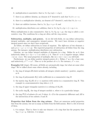46 CHAPTER 3. RINGS
6. multiplication is associative, that is, ∀x, ∀y, (xy)z = x(yz);
7. there is an additive identity, an element of F denoted 0, such that ∀x, 0 + x = x;
8. there is a multiplicative identity, an element of F denoted 1, such that ∀x, 1x = x;
9. there are additive inverses, that is, ∀x, ∃y, x + y = 0; and
10. multiplication distributes over addition, that is, ∀x, ∀y, ∀z, x(y + z) = xy + xz.
When multiplication is also commutative, that is, ∀x, ∀y, xy = yx, the ring is called a com-
mutative ring. The conditions for a ring are often call the ring axioms.
Subtraction, multiples, and powers. As we did with ﬁelds, we can deﬁne subtraction,
integral multiples, and nonnegative integral powers. We won’t have division or negative
integral powers since we don’t have reciprocals.
As before, we deﬁne subtraction in terms of negation. The diﬀerence of two elements x
and y is x − y = x + (−y). The expected properties of subtraction all follow from the ring
axioms. For instance, multiplication distributes over subtraction.
Likewise, we can deﬁne integral multiples of elements in a ring. Deﬁne 0x as 0, then
inductively deﬁne (n + 1)x = x + nx when n ≥ 0. Then if −n is a negative integer, deﬁne
−nx as −(nx). The usual properties of multiples, like (m + n)x = mx + nx still hold.
Furthermore, we can deﬁne positive integral powers of x. Deﬁne x1
as x for a base case,
and inductively, xn+1
= xxn
. Thus nx is the product of n x’s. For instance, x3
= xxx.
Examples 3.2 (rings). Of course, all ﬁelds are automatically rings, but what are some other
rings? We’ve talked about some others already, including
1. the ring of integers Z which includes all integers (whole numbers)—positive, negative,
or 0.
2. the ring of polynomials R[x] with coeﬃcients in a commutative ring R.
3. the matrix ring Mn(R) of n × n matrices with entries in a commutative ring R. This
example is a noncommutative ring when n ≥ 2.
4. the ring of upper triangular matrices is a subring of Mn(R).
5. the cyclic ring Zn, the ring of integers modulo n, where n is a particular integer.
6. the ring P(S) of subsets of a set S where A + B is the symmetric diﬀerence and AB is
the intersection of two subsets A and B.
Properties that follow from the ring axioms. There are numerous useful properties
that from the axioms, but not so many as follow from the ﬁeld axioms. Here’s a list of several
of them.
1. 0 is unique. That is, there is only one element x of a ring that has the property that
∀y, x + y = y. Likewise, 1 is unique.
 