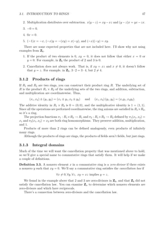 3.1. INTRODUCTION TO RINGS 47
2. Multiplication distributes over subtraction. x(y −z) = xy −xz and (y −z)x = yx−zx.
3. −0 = 0.
4. 0x = 0.
5. (−1)x = −x, (−x)y = −(xy) = x(−y), and (−x)(−y) = xy.
There are some expected properties that are not included here. I’ll show why not using
examples from Z6.
1. If the product of two elements is 0, xy = 0, it does not follow that either x = 0 or
y = 0. For example, in Z6 the product of 2 and 3 is 0.
2. Cancellation does not always work. That is, if xy = xz and x = 0, it doesn’t follow
that y = z. For example, in Z6, 3 · 2 = 3 · 4, but 2 = 4.
3.1.2 Products of rings
If R1 and R2 are two rings, you can construct their product ring R. The underlying set of
R is the product R1 × R2 of the underlying sets of the two rings, and addition, subtraction,
and multiplication are coordinatewise. Thus,
(x1, x2) ± (y1, y2) = (x1 ± y1, x2 ± y2) and (x1, x2) (y1, y2) = (x1y1, x2y2).
The additive identity in R1 × R2 is 0 = (0, 0), and the multiplicative identity is 1 = (1, 1).
Since all the operations are performed coordinatewise, the ring axioms are satisﬁed in R1×R2,
so it’s a ring.
The projection functions π1 : R1 ×R2 → R1 and π2 : R1 ×R2 → R2 deﬁned by π1(x1, x2) =
x1 and π2(x1, x2) = x2 are both ring homomorphisms. They preserve addition, multiplication,
and 1.
Products of more than 2 rings can be deﬁned analogously, even products of inﬁnitely
many rings.
Although the products of rings are rings, the products of ﬁelds aren’t ﬁelds, but just rings.
3.1.3 Integral domains
Much of the time we will want the cancellation property that was mentioned above to hold,
so we’ll give a special name to commutative rings that satisfy them. It will help if we make
a couple of deﬁnitions.
Deﬁnition 3.3. A nonzero element x in a commutative ring is a zero-divisor if there exists
a nonzero y such that xy = 0. We’ll say a commutative ring satisﬁes the cancellation law if
∀x = 0, ∀y, ∀z, xy = xz implies y = z.
We found in the example above that 2 and 3 are zero-divisors in Z6, and that Z6 did not
satisfy the cancellation law. You can examine Zn to determine which nonzero elements are
zero-divisors and which have reciprocals.
There’s a connection between zero-divisors and the cancellation law.
 