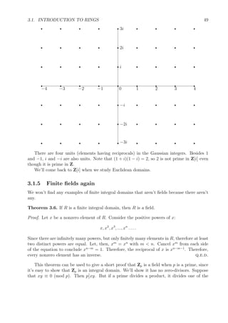 3.1. INTRODUCTION TO RINGS 49
r
−4
r
−3
r
−2
r
−1
r
0
r
1
r
2
r
3
r
4
r −3i
r −2i
r −i
r i
r 2i
r 3i
r
r
r
r
r
r
r
r
r
r
r
r
r
r
r
r
r
r
r
r
r
r
r
r
r
r
r
r
r
r
r
r
r
r
r
r
r
r
r
r
r
r
r
r
r
r
r
r
There are four units (elements having reciprocals) in the Gaussian integers. Besides 1
and −1, i and −i are also units. Note that (1 + i)(1 − i) = 2, so 2 is not prime in Z[i] even
though it is prime in Z.
We’ll come back to Z[i] when we study Euclidean domains.
3.1.5 Finite ﬁelds again
We won’t ﬁnd any examples of ﬁnite integral domains that aren’t ﬁelds because there aren’t
any.
Theorem 3.6. If R is a ﬁnite integral domain, then R is a ﬁeld.
Proof. Let x be a nonzero element of R. Consider the positive powers of x:
x, x2
, x3
, ..., xn
. . . .
Since there are inﬁnitely many powers, but only ﬁnitely many elements in R, therefore at least
two distinct powers are equal. Let, then, xm
= xn
with m < n. Cancel xm
from each side
of the equation to conclude xn−m
= 1. Therefore, the reciprocal of x is xn−m−1
. Therefore,
every nonzero element has an inverse. q.e.d.
This theorem can be used to give a short proof that Zp is a ﬁeld when p is a prime, since
it’s easy to show that Zp is an integral domain. We’ll show it has no zero-divisors. Suppose
that xy ≡ 0 (mod p). Then p xy. But if a prime divides a product, it divides one of the
 