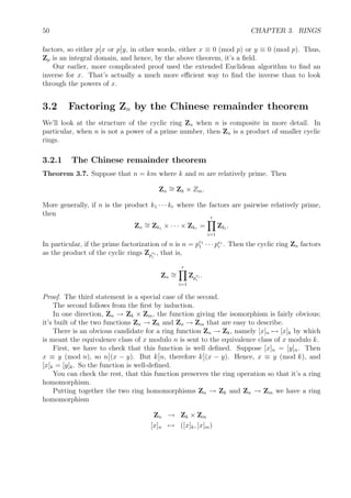 50 CHAPTER 3. RINGS
factors, so either p x or p y, in other words, either x ≡ 0 (mod p) or y ≡ 0 (mod p). Thus,
Zp is an integral domain, and hence, by the above theorem, it’s a ﬁeld.
Our earlier, more complicated proof used the extended Euclidean algorithm to ﬁnd an
inverse for x. That’s actually a much more eﬃcient way to ﬁnd the inverse than to look
through the powers of x.
3.2 Factoring Zn by the Chinese remainder theorem
We’ll look at the structure of the cyclic ring Zn when n is composite in more detail. In
particular, when n is not a power of a prime number, then Zn is a product of smaller cyclic
rings.
3.2.1 The Chinese remainder theorem
Theorem 3.7. Suppose that n = km where k and m are relatively prime. Then
Zn
∼= Zk × Zm.
More generally, if n is the product k1 · · · kr where the factors are pairwise relatively prime,
then
Zn
∼= Zk1 × · · · × Zkr =
r
i=1
Zki
.
In particular, if the prime factorization of n is n = pe1
1 · · · per
r . Then the cyclic ring Zn factors
as the product of the cyclic rings Zp
ei
i
, that is,
Zn
∼=
r
i=1
Zp
ei
i
.
Proof. The third statement is a special case of the second.
The second follows from the ﬁrst by induction.
In one direction, Zn → Zk × Zm, the function giving the isomorphism is fairly obvious;
it’s built of the two functions Zn → Zk and Zn → Zm that are easy to describe.
There is an obvious candidate for a ring function Zn → Zk, namely [x]n → [x]k by which
is meant the equivalence class of x modulo n is sent to the equivalence class of x modulo k.
First, we have to check that this function is well deﬁned. Suppose [x]n = [y]n. Then
x ≡ y (mod n), so n (x − y). But k n, therefore k (x − y). Hence, x ≡ y (mod k), and
[x]k = [y]k. So the function is well-deﬁned.
You can check the rest, that this function preserves the ring operation so that it’s a ring
homomorphism.
Putting together the two ring homomorphisms Zn → Zk and Zn → Zm we have a ring
homomorphism
Zn → Zk × Zm
[x]n → ([x]k, [x]m)
 
