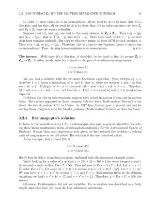 3.2. FACTORING ZN BY THE CHINESE REMAINDER THEOREM 51
In order to show that this is an isomorphism, all we need to do is to show that it’s a
bijection, and for that, all we need to do is to show that it’s an injection since the sets Zn
and Zk × Zn have the same cardinality.
Suppose that [x]n and [y]n are sent to the same element in Zk × Zm. Then [x]k = [y]k
and [x]m = [y]m, that is, k (x − y) and m (x − y). Since they both divide x − y, so does
their least common multiple. But they’re relatively prime, so their LCM is their product, n.
Thus n (x − y), so [x]n = [y]n. Therefore, this is a one-to-one function, hence a one-to-one
correspondence. Thus, the ring homomorphism is an isomorphism. q.e.d.
The inverse. Well, since it’s a bijection, it shouldn’t be too hard to ﬁnd its inverse Zk ×
Zm → Zn. In other words, solve for x (mod n) the pair of simultaneous congruences
x ≡ a (mod k)
x ≡ b (mod m)
We can ﬁnd a solution with the extended Euclidean algorithm. Since gcd(m, k) = 1,
therefore 1 is a linear combination of m and k, that is, there are integers s and t so that
sm + tk = 1. Multiply by b − a to conclude s(b − a)m + t(b − a)k = b − a. Therefore,
t(b − a)k + a = b − s(b − a)m. Let that be x. Then x ≡ a (mod k) and x ≡ b (mod m) as
required.
Problems like this in indeterminate analysis were solved in ancient China and in ancient
India. The earliest appeared in Sunzi suanjing (Master Sun’s Mathematical Manual) in the
about the fourth century C.E. in China. In 1247 Qin Jiushao gave a general method for
solving linear congruences in his Shushu jiuzhang (Mathematical Treatise in Nine Sections).
3.2.2 Brahmagupta’s solution
In India in the seventh century C.E., Brahmagupta also gave a general algorithm for solv-
ing these linear congruences in his Br¯ahmasphut.asiddh¯anta (Correct Astronomical System of
Brahma). If more than two congruences were given, he ﬁrst reduced the problem to solving
pairs of congruences as we did above. His solution is the one described above.
As an example, ﬁnd x (mod 210) if
x ≡ 11 (mod 45)
x ≡ 4 (mod 56)
Here’s how he did it in modern notation, explained with the numerical example above.
We’re looking for a value of x so that x = 45s + 11 = 56t + 4 for some integers s and t.
So we need s and t so that 45s + 7 = 56t. That reduces to 45(s − t) + 7 = 11t. Let s = s − t.
To solve 45s + 7 = 11t, since 45 = 4 · 11 + 1, reduce it to s + 7 = 11(t − 4s ). Let t = t − 4s .
We can solve s + 7 = 11t by setting s = 4 and t = 1. Substituting these in the deﬁning
equations, we ﬁnd t = t + 4s = 17, and s = s + t = 21. Therefore, x = 45s + 11 = 956, the
answer.
Of course, Brahmagupta did not use variables. His is solution was described as a fairly
simple algorithm that just used the four arithmetic operations.
 