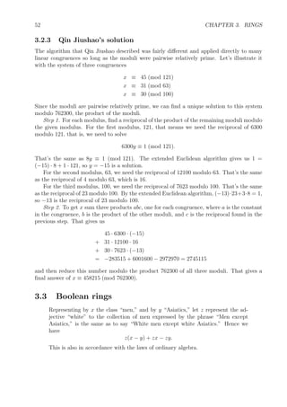52 CHAPTER 3. RINGS
3.2.3 Qin Jiushao’s solution
The algorithm that Qin Jiushao described was fairly diﬀerent and applied directly to many
linear congruences so long as the moduli were pairwise relatively prime. Let’s illustrate it
with the system of three congruences
x ≡ 45 (mod 121)
x ≡ 31 (mod 63)
x ≡ 30 (mod 100)
Since the moduli are pairwise relatively prime, we can ﬁnd a unique solution to this system
modulo 762300, the product of the moduli.
Step 1. For each modulus, ﬁnd a reciprocal of the product of the remaining moduli modulo
the given modulus. For the ﬁrst modulus, 121, that means we need the reciprocal of 6300
modulo 121, that is, we need to solve
6300y ≡ 1 (mod 121).
That’s the same as 8y ≡ 1 (mod 121). The extended Euclidean algorithm gives us 1 =
(−15) · 8 + 1 · 121, so y = −15 is a solution.
For the second modulus, 63, we need the reciprocal of 12100 modulo 63. That’s the same
as the reciprocal of 4 modulo 63, which is 16.
For the third modulus, 100, we need the reciprocal of 7623 modulo 100. That’s the same
as the reciprocal of 23 modulo 100. By the extended Euclidean algorithm, (−13)·23+3·8 = 1,
so −13 is the reciprocal of 23 modulo 100.
Step 2. To get x sum three products abc, one for each congruence, where a is the constant
in the congruence, b is the product of the other moduli, and c is the reciprocal found in the
previous step. That gives us
45 · 6300 · (−15)
+ 31 · 12100 · 16
+ 30 · 7623 · (−13)
= −283515 + 6001600 − 2972970 = 2745115
and then reduce this number modulo the product 762300 of all three moduli. That gives a
ﬁnal answer of x ≡ 458215 (mod 762300).
3.3 Boolean rings
Representing by x the class “men,” and by y “Asiatics,” let z represent the ad-
jective “white” to the collection of men expressed by the phrase “Men except
Asiatics,” is the same as to say “White men except white Asiatics.” Hence we
have
z(x − y) + zx − zy.
This is also in accordance with the laws of ordinary algebra.
 