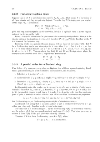 54 CHAPTER 3. RINGS
3.3.2 Factoring Boolean rings
Suppose that a set S is partitioned into subsets S1, S2, ..., Sn. That means S is the union of
all these subsets, and they are pairwise disjoint. Then the ring PS is isomorphic to a product
of the rings PSi. The function
P(S) ∼= P(S1) × P(S2) × · · · × PSn
A → (AS1, AS2, . . . , ASn)
gives the ring homomorphism in one direction, and it’s a bijection since A is the disjoint
union of the terms on the right.
In fact, this works even when S is partitioned into arbitrarily many subsets. Since S is the
disjoint union of its singletons S = ∪x∈S{x}, therefore P = x∈S P({x}). In other words, P
is a power of the 2-element ring.
Factoring works in a general Boolean ring as well as those of the form P(S). Let R
be a Boolean ring, and e any idempotent in it other than 0 or 1. Let e = 1 − e, so that
1 = e + e from which it follows that x = xe + xe for all x ∈ R. Let Re = {xe | x ∈ R}, and
let Re = {xe | x ∈ R}. You can check that both Re and Re are Boolean rings, where the
multiplicative identities are e and e, respectively. Furthermore,
R ∼= Re × Re
x → (xe , xe)
3.3.3 A partial order for a Boolean ring
If we deﬁne x ⊆ y to mean xy = y, then our Boolean ring will have a partial ordering. Recall
that a partial ordering on a set is reﬂexive, antisymmetric, and transitive.
1. Reﬂexive: x ⊆ x, since x2
= x.
2. Antisymmetric: x ⊆ y and y ⊆ x imply x = y, since xy = x and yx = y imply x = y.
3. Transitive: x ⊆ y and y ⊆ z imply x ⊆ z, since xy = x and yz = y imply xz = x.
(Proof: xz = (xy)z = x(yz) = xy = x.)
In this partial order, the product xy is the meet x ∧ y of x and y, that is, it’s the largest
element z such that z ⊆ x and z ⊆ y. Likewise, x + y + xy is the join x ∧ y of x and y, that
is, it’s the smallest element z such that x ⊆ z and y ⊆ z. A partial order that has meets and
joins of pairs of elements is called a lattice. Not all lattices have the distributive properties
(x ∨ y) ∧ z = (x ∧ z) ∨ (y ∧ z) and (x ∧ y) ∨ z = (x ∨ z) ∧ (y ∨ z)
but Boolean rings do, so Boolean rings are examples of distributive lattices
An element x of a ring that is not zero and not a unit is irreducible if whenever x = yz,
either y or z is a unit. In other words, it can’t be factored.
The only unit in a Boolean ring is 1. In the Boolean ring P(S) the irreducible elements
are the subsets of S that are complements of singletons S − {a}. This gives us a way to
recover S from P(S). I’ll let you prove the following theorem.
Theorem. If R is a ﬁnite Boolean ring, then R ∼= P(S) where
S = {x ∈ R | 1 − x is irreducible}.
 