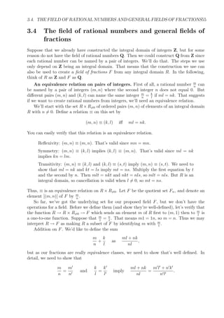 3.4. THE FIELD OF RATIONAL NUMBERS AND GENERAL FIELDS OF FRACTIONS55
3.4 The ﬁeld of rational numbers and general ﬁelds of
fractions
Suppose that we already have constructed the integral domain of integers Z, but for some
reason do not have the ﬁeld of rational numbers Q. Then we could construct Q from Z since
each rational number can be named by a pair of integers. We’ll do that. The steps we use
only depend on Z being an integral domain. That means that the construction we use can
also be used to create a ﬁeld of fractions F from any integral domain R. In the following,
think of R as Z and F as Q.
An equivalence relation on pairs of integers. First of all, a rational number m
n
can
be named by a pair of integers (m, n) where the second integer n does not equal 0. But
diﬀerent pairs (m, n) and (k, l) can name the same integer m
n
= k
l
if ml = nk. That suggests
if we want to create rational numbers from integers, we’ll need an equivalence relation.
We’ll start with the set R × R=0 of ordered pairs (m, n) of elements of an integral domain
R with n = 0. Deﬁne a relation ≡ on this set by
(m, n) ≡ (k, l) iﬀ ml = nk.
You can easily verify that this relation is an equivalence relation.
Reﬂexivity: (m, n) ≡ (m, n). That’s valid since mn = mn.
Symmetry: (m, n) ≡ (k, l) implies (k, l) ≡ (m, n). That’s valid since ml = nk
implies kn = lm.
Transitivity: (m, n) ≡ (k, l) and (k, l) ≡ (s, t) imply (m, n) ≡ (s, t). We need to
show that ml = nk and kt = ls imply mt = ns. Multiply the ﬁrst equation by t
and the second by n. Then mlt = nkt and nkt = nls, so mlt = nls. But R is an
integral domain, so cancellation is valid when l = 0, so mt = ns.
Thus, ≡ is an equivalence relation on R × R=0. Let F be the quotient set F≡, and denote an
element [(m, n)] of F by m
n
.
So far, we’ve got the underlying set for our proposed ﬁeld F, but we don’t have the
operations for a ﬁeld. Before we deﬁne them (and show they’re well-deﬁned), let’s verify that
the function R → R × R=0 → F which sends an element m of R ﬁrst to (m, 1) then to m
1
is
a one-to-one function. Suppose that m
1
= n
1
. That means m1 = 1n, so m = n. Thus we may
interpret R → F as making R a subset of F by identifying m with m
1
.
Addition on F. We’d like to deﬁne the sum
m
n
+
k
l
as
ml + nk
nl
,
but as our fractions are really equivalence classes, we need to show that’s well deﬁned. In
detail, we need to show that
m
n
=
m
n
and
k
l
=
k
l
imply
ml + nk
nl
=
m l + n k
n l
.
 