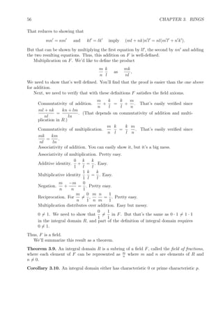 56 CHAPTER 3. RINGS
That reduces to showing that
mn = nm and kl = lk imply (ml + nk)n l = nl(m l + n k ).
But that can be shown by multiplying the ﬁrst equation by ll , the second by nn and adding
the two resulting equations. Thus, this addition on F is well-deﬁned.
Multiplication on F. We’d like to deﬁne the product
m
n
k
l
as
mk
nl
,
We need to show that’s well deﬁned. You’ll ﬁnd that the proof is easier than the one above
for addition.
Next, we need to verify that with these deﬁnitions F satisﬁes the ﬁeld axioms.
Commutativity of addition.
m
n
+
k
l
=
k
l
+
m
n
. That’s easily veriﬁed since
ml + nk
nl
=
kn + lm
ln
. (That depends on commutativity of addition and multi-
plication in R.)
Commutativity of multiplication.
m
n
k
l
=
k
l
m
n
. That’s easily veriﬁed since
mk
nl
=
km
ln
.
Associativity of addition. You can easily show it, but it’s a big mess.
Associativity of multiplication. Pretty easy.
Additive identity.
0
1
+
k
l
=
k
l
. Easy.
Multiplicative identity
1
1
k
l
=
k
l
. Easy.
Negation.
m
n
+
−m
n
=
0
1
. Pretty easy.
Reciprocation. For
m
n
=
0
1
,
m
n
n
m
=
1
1
. Pretty easy.
Multiplication distributes over addition. Easy but messy.
0 = 1. We need to show that
0
1
=
1
1
in F. But that’s the same as 0 · 1 = 1 · 1
in the integral domain R, and part of the deﬁnition of integral domain requires
0 = 1.
Thus, F is a ﬁeld.
We’ll summarize this result as a theorem.
Theorem 3.9. An integral domain R is a subring of a ﬁeld F, called the ﬁeld of fractions,
where each element of F can be represented as m
n
where m and n are elements of R and
n = 0.
Corollary 3.10. An integral domain either has characteristic 0 or prime characteristic p.
 