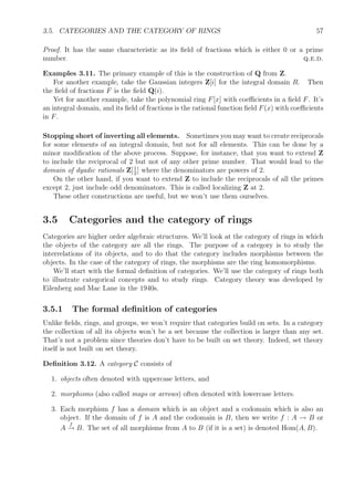 3.5. CATEGORIES AND THE CATEGORY OF RINGS 57
Proof. It has the same characteristic as its ﬁeld of fractions which is either 0 or a prime
number. q.e.d.
Examples 3.11. The primary example of this is the construction of Q from Z.
For another example, take the Gaussian integers Z[i] for the integral domain R. Then
the ﬁeld of fractions F is the ﬁeld Q(i).
Yet for another example, take the polynomial ring F[x] with coeﬃcients in a ﬁeld F. It’s
an integral domain, and its ﬁeld of fractions is the rational function ﬁeld F(x) with coeﬃcients
in F.
Stopping short of inverting all elements. Sometimes you may want to create reciprocals
for some elements of an integral domain, but not for all elements. This can be done by a
minor modiﬁcation of the above process. Suppose, for instance, that you want to extend Z
to include the reciprocal of 2 but not of any other prime number. That would lead to the
domain of dyadic rationals Z[1
2
] where the denominators are powers of 2.
On the other hand, if you want to extend Z to include the reciprocals of all the primes
except 2, just include odd denominators. This is called localizing Z at 2.
These other constructions are useful, but we won’t use them ourselves.
3.5 Categories and the category of rings
Categories are higher order algebraic structures. We’ll look at the category of rings in which
the objects of the category are all the rings. The purpose of a category is to study the
interrelations of its objects, and to do that the category includes morphisms between the
objects. In the case of the category of rings, the morphisms are the ring homomorphisms.
We’ll start with the formal deﬁnition of categories. We’ll use the category of rings both
to illustrate categorical concepts and to study rings. Category theory was developed by
Eilenberg and Mac Lane in the 1940s.
3.5.1 The formal deﬁnition of categories
Unlike ﬁelds, rings, and groups, we won’t require that categories build on sets. In a category
the collection of all its objects won’t be a set because the collection is larger than any set.
That’s not a problem since theories don’t have to be built on set theory. Indeed, set theory
itself is not built on set theory.
Deﬁnition 3.12. A category C consists of
1. objects often denoted with uppercase letters, and
2. morphisms (also called maps or arrows) often denoted with lowercase letters.
3. Each morphism f has a domain which is an object and a codomain which is also an
object. If the domain of f is A and the codomain is B, then we write f : A → B or
A
f
→ B. The set of all morphisms from A to B (if it is a set) is denoted Hom(A, B).
 