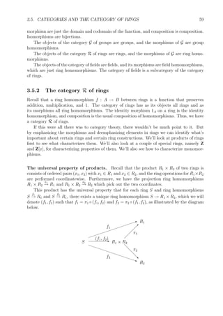 3.5. CATEGORIES AND THE CATEGORY OF RINGS 59
morphism are just the domain and codomain of the function, and composition is composition.
Isomorphisms are bijections.
The objects of the category G of groups are groups, and the morphisms of G are group
homomorphisms.
The objects of the category R of rings are rings, and the morphisms of G are ring homo-
morphisms.
The objects of the category of ﬁelds are ﬁelds, and its morphisms are ﬁeld homomorphisms,
which are just ring homomorphisms. The category of ﬁelds is a subcategory of the category
of rings.
3.5.2 The category R of rings
Recall that a ring homomorphism f : A → B between rings is a function that preserves
addition, multiplication, and 1. The category of rings has as its objects all rings and as
its morphisms all ring homomorphisms. The identity morphism 1A on a ring is the identity
homomorphism, and composition is the usual composition of homomorphisms. Thus, we have
a category R of rings.
If this were all there was to category theory, there wouldn’t be much point to it. But
by emphasizing the morphisms and deemphasizing elements in rings we can identify what’s
important about certain rings and certain ring constructions. We’ll look at products of rings
ﬁrst to see what characterizes them. We’ll also look at a couple of special rings, namely Z
and Z[x], for characterizing properties of them. We’ll also see how to characterize monomor-
phisms.
The universal property of products. Recall that the product R1 × R2 of two rings is
consists of ordered pairs (x1, x2) with x1 ∈ R1 and x2 ∈ R2, and the ring operations for R1×R2
are performed coordinatewise. Furthermore, we have the projection ring homomorphisms
R1 × R2
π1
→ R1 and R1 × R2
π2
→ R2 which pick out the two coordinates.
This product has the universal property that for each ring S and ring homomorphisms
S
f1
→ R1 and S
f2
→ R1, there exists a unique ring homomorphism S → R1 × R2, which we will
denote (f1, f2) such that f1 = π1 ◦ (f1, f2) and f2 = π2 ◦ (f1, f2), as illustrated by the diagram
below.
R1
R2
R1 × R2S
 
 
 
 
π1
d
d
d
d‚
π2
E(f1, f2)I
f1
€€€€€€€€€€€€€q
f2
 