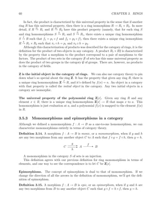 60 CHAPTER 3. RINGS
In fact, the product is characterized by this universal property in the sense that if another
ring R has this universal property, then there is a ring isomorphism R → R1 × R2. In more
detail, if R
p1
→ R1 and R
p2
→ R2 have this product property (namely, that for each ring S
and ring homomorphisms S
f1
→ R1 and S
f2
→ R1, there exists a unique ring homomorphism
S
f
→ R such that f1 = p1 ◦ f and f2 = p2 ◦ f), then there exists a unique ring isomorphism
R
h
→ R1 × R2 such that π1 ◦ h = p1 and π2 ◦ h = p2.
Although this characterization of products was described for the category of rings, it is the
deﬁnition for the product of two objects in any category. A product R1 × R2 is characterized
by the property that a morphism to the product correspond to a pair of morphisms to the
factors. The product of two sets in the category S of sets has this same universal property as
does the product of two groups in the category G of groups. There are, however, no products
in the category of ﬁelds.
Z is the initial object in the category of rings. We can also use category theory to pin
down what’s so special about the ring Z. It has the property that given any ring R, there is
a unique ring homomorphism Z
f
→ R, and it’s deﬁned by f(n) = n. An object in a category
with that property is called the initial object in the category. Any two initial objects in a
category are isomorphic.
The universal property of the polynomial ring Z[x]. Given any ring R and any
element x ∈ R, there is a unique ring homomorphism Z[x] → R that maps x to a. This
homomorphism is just evaluation at a, and a polynomial f(x) is mapped to the element f(a)
in R.
3.5.3 Monomorphisms and epimorphisms in a category
Although we deﬁned a monomorphism f : A → B as a one-to-one homomorphism, we can
characterize monomorphisms entirely in terms of category theory.
Deﬁnition 3.14. A morphism f : A → B is monic, or a monomorphism, when if g and h
are any two morphisms from any another object C to A such that f ◦ g = f ◦ h, then g = h.
A BC EfE
g
E
h
A monomorphism in the category S of sets is an injection.
This deﬁnition agrees with our previous deﬁnition for ring monomorphism in terms of
elements, and one way to see the correspondence is to let C be Z[x].
Epimorphisms. The concept of epimorphism is dual to that of monomorphism. If we
change the direction of all the arrows in the deﬁnition of monomorphism, we’ll get the deﬁ-
nition of epimorphism.
Deﬁnition 3.15. A morphism f : A → B is epic, or an epimorphism, when if g and h are
any two morphisms from B to any another object C such that g ◦ f = h ◦ f, then g = h.
 
