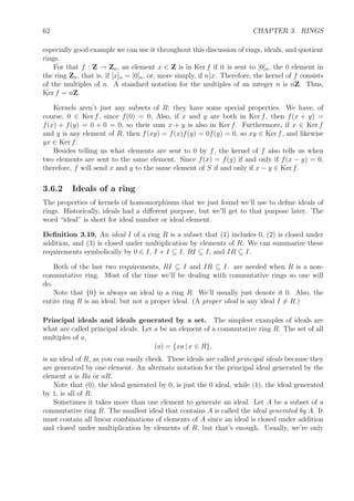 62 CHAPTER 3. RINGS
especially good example we can use it throughout this discussion of rings, ideals, and quotient
rings.
For that f : Z → Zn, an element x ∈ Z is in Ker f if it is sent to [0]n, the 0 element in
the ring Zn, that is, if [x]n = [0]n, or, more simply, if n x. Therefore, the kernel of f consists
of the multiples of n. A standard notation for the multiples of an integer n is nZ. Thus,
Ker f = nZ.
Kernels aren’t just any subsets of R; they have some special properties. We have, of
course, 0 ∈ Ker f, since f(0) = 0, Also, if x and y are both in Ker f, then f(x + y) =
f(x) + f(y) = 0 + 0 = 0, so their sum x + y is also in Ker f. Furthermore, if x ∈ Ker f
and y is any element of R, then f(xy) = f(x)f(y) = 0f(y) = 0, so xy ∈ Ker f, and likewise
yx ∈ Ker f.
Besides telling us what elements are sent to 0 by f, the kernel of f also tells us when
two elements are sent to the same element. Since f(x) = f(y) if and only if f(x − y) = 0,
therefore, f will send x and y to the same element of S if and only if x − y ∈ Ker f.
3.6.2 Ideals of a ring
The properties of kernels of homomorphisms that we just found we’ll use to deﬁne ideals of
rings. Historically, ideals had a diﬀerent purpose, but we’ll get to that purpose later. The
word “ideal” is short for ideal number or ideal element.
Deﬁnition 3.19. An ideal I of a ring R is a subset that (1) includes 0, (2) is closed under
addition, and (3) is closed under multiplication by elements of R. We can summarize these
requirements symbolically by 0 ∈ I, I + I ⊆ I, RI ⊆ I, and IR ⊆ I.
Both of the last two requirements, RI ⊆ I and IR ⊆ I. are needed when R is a non-
commutative ring. Most of the time we’ll be dealing with commutative rings so one will
do.
Note that {0} is always an ideal in a ring R. We’ll usually just denote it 0. Also, the
entire ring R is an ideal, but not a proper ideal. (A proper ideal is any ideal I = R.)
Principal ideals and ideals generated by a set. The simplest examples of ideals are
what are called principal ideals. Let a be an element of a commutative ring R. The set of all
multiples of a,
(a) = {xa | x ∈ R},
is an ideal of R, as you can easily check. These ideals are called principal ideals because they
are generated by one element. An alternate notation for the principal ideal generated by the
element a is Ra or aR.
Note that (0), the ideal generated by 0, is just the 0 ideal, while (1), the ideal generated
by 1, is all of R.
Sometimes it takes more than one element to generate an ideal. Let A be a subset of a
commutative ring R. The smallest ideal that contains A is called the ideal generated by A. It
must contain all linear combinations of elements of A since an ideal is closed under addition
and closed under multiplication by elements of R, but that’s enough. Usually, we’re only
 