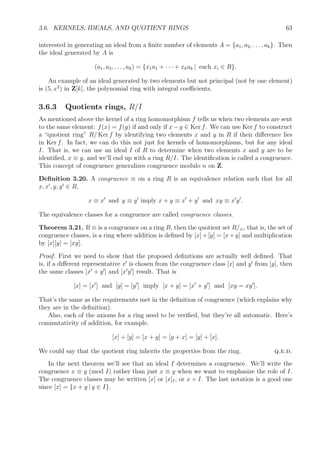 3.6. KERNELS, IDEALS, AND QUOTIENT RINGS 63
interested in generating an ideal from a ﬁnite number of elements A = {a1, a2, . . . , ak}. Then
the ideal generated by A is
(a1, a2, . . . , ak) = {x1a1 + · · · + xkak | each xi ∈ R}.
An example of an ideal generated by two elements but not principal (not by one element)
is (5, x2
) in Z[k], the polynomial ring with integral coeﬃcients.
3.6.3 Quotients rings, R/I
As mentioned above the kernel of a ring homomorphism f tells us when two elements are sent
to the same element: f(x) = f(y) if and only if x−y ∈ Ker f. We can use Ker f to construct
a “quotient ring” R/ Ker f by identifying two elements x and y in R if their diﬀerence lies
in Ker f. In fact, we can do this not just for kernels of homomorphisms, but for any ideal
I. That is, we can use an ideal I of R to determine when two elements x and y are to be
identiﬁed, x ≡ y, and we’ll end up with a ring R/I. The identiﬁcation is called a congruence.
This concept of congruence generalizes congruence modulo n on Z.
Deﬁnition 3.20. A congruence ≡ on a ring R is an equivalence relation such that for all
x, x , y, y ∈ R,
x ≡ x and y ≡ y imply x + y ≡ x + y and xy ≡ x y .
The equivalence classes for a congruence are called congruence classes.
Theorem 3.21. If ≡ is a congruence on a ring R, then the quotient set R/≡, that is, the set of
congruence classes, is a ring where addition is deﬁned by [x]+[y] = [x+y] and multiplication
by [x][y] = [xy].
Proof. First we need to show that the proposed deﬁnitions are actually well deﬁned. That
is, if a diﬀerent representative x is chosen from the congruence class [x] and y from [y], then
the same classes [x + y ] and [x y ] result. That is
[x] = [x ] and [y] = [y ] imply [x + y] = [x + y ] and [xy = xy ].
That’s the same as the requirements met in the deﬁnition of congruence (which explains why
they are in the deﬁnition).
Also, each of the axioms for a ring need to be veriﬁed, but they’re all automatic. Here’s
commutativity of addition, for example.
[x] + [y] = [x + y] = [y + x] = [y] + [x].
We could say that the quotient ring inherits the properties from the ring. q.e.d.
In the next theorem we’ll see that an ideal I determines a congruence. We’ll write the
congruence x ≡ y (mod I) rather than just x ≡ y when we want to emphasize the role of I.
The congruence classes may be written [x] or [x]I, or x + I. The last notation is a good one
since [x] = {x + y | y ∈ I}.
 