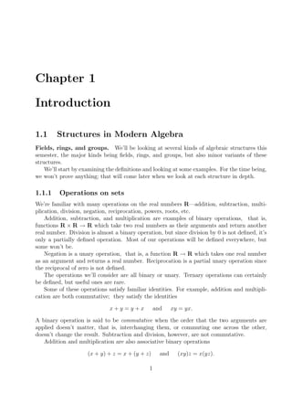 Chapter 1
Introduction
1.1 Structures in Modern Algebra
Fields, rings, and groups. We’ll be looking at several kinds of algebraic structures this
semester, the major kinds being ﬁelds, rings, and groups, but also minor variants of these
structures.
We’ll start by examining the deﬁnitions and looking at some examples. For the time being,
we won’t prove anything; that will come later when we look at each structure in depth.
1.1.1 Operations on sets
We’re familiar with many operations on the real numbers R—addition, subtraction, multi-
plication, division, negation, reciprocation, powers, roots, etc.
Addition, subtraction, and multiplication are examples of binary operations, that is,
functions R × R → R which take two real numbers as their arguments and return another
real number. Division is almost a binary operation, but since division by 0 is not deﬁned, it’s
only a partially deﬁned operation. Most of our operations will be deﬁned everywhere, but
some won’t be.
Negation is a unary operation, that is, a function R → R which takes one real number
as an argument and returns a real number. Reciprocation is a partial unary operation since
the reciprocal of zero is not deﬁned.
The operations we’ll consider are all binary or unary. Ternary operations can certainly
be deﬁned, but useful ones are rare.
Some of these operations satisfy familiar identities. For example, addition and multipli-
cation are both commutative; they satisfy the identities
x + y = y + x and xy = yx.
A binary operation is said to be commutative when the order that the two arguments are
applied doesn’t matter, that is, interchanging them, or commuting one across the other,
doesn’t change the result. Subtraction and division, however, are not commutative.
Addition and multiplication are also associative binary operations
(x + y) + z = x + (y + z) and (xy)z = x(yz).
1
 