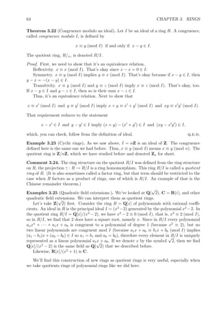 64 CHAPTER 3. RINGS
Theorem 3.22 (Congruence modulo an ideal). Let I be an ideal of a ring R. A congruence,
called congruence modulo I, is deﬁned by
x ≡ y (mod I) if and only if x − y ∈ I.
The quotient ring, R/≡, is denoted R/I.
Proof. First, we need to show that it’s an equivalence relation.
Reﬂexivity. x ≡ x (mod I). That’s okay since x − x = 0 ∈ I.
Symmetry. x ≡ y (mod I) implies y ≡ x (mod I). That’s okay because if x − y ∈ I, then
y − x = −(x − y) ∈ I.
Transitivity. x ≡ y (mod I) and y ≡ z (mod I) imply x ≡ z (mod I). That’s okay, too.
If x − y ∈ I and y − z ∈ I, then so is their sum x − z ∈ I.
Thus, it’s an equivalence relation. Next to show that
x ≡ x (mod I) and y ≡ y (mod I) imply x + y ≡ x + y (mod I) and xy ≡ x y (mod I).
That requirement reduces to the statement
x − x ∈ I and y − y ∈ I imply (x + y) − (x + y ) ∈ I and (xy − x y ) ∈ I,
which, you can check, follow from the deﬁnition of ideal. q.e.d.
Example 3.23 (Cyclic rings). As we saw above, I = nZ is an ideal of Z. The congruence
deﬁned here is the same one we had before. Thus, x ≡ y (mod I) means x ≡ y (mod n). The
quotient ring is Z/nZ, which we have studied before and denoted Zn for short.
Comment 3.24. The ring structure on the quotient R/I was deﬁned from the ring structure
on R, the projection γ : R → R/I is a ring homomorphism. This ring R/I is called a quotient
ring of R. (It is also sometimes called a factor ring, but that term should be restricted to the
case when R factors as a product of rings, one of which is R/I. An example of that is the
Chinese remainder theorem.)
Examples 3.25 (Quadratic ﬁeld extensions.). We’ve looked at Q(
√
2), C = R(i), and other
quadratic ﬁeld extensions. We can interpret them as quotient rings.
Let’s take Z(
√
2) ﬁrst. Consider the ring R = Q[x] of polynomials with rational coeﬃ-
cients. An ideal in R is the principal ideal I = (x2
−2) generated by the polynomial x2
−2. In
the quotient ring R/I = Q[x]/(x2
− 2), we have x2
− 2 ≡ 0 (mod I), that is, x2
≡ 2 (mod I),
so in R/I, we ﬁnd that 2 does have a square root, namely x. Since in R/I every polynomial
anxn
+ · · · + a1x + a0 is congruent to a polynomial of degree 1 (because x2
≡ 2), but no
two linear polynomials are congruent mod I (because a1x + a0 ≡ b1x + b0 (mod I) implies
(a1 − b1)x + (a0 − b0) ∈ I so a1 = b1 and a0 = b0), therefore every element in R/I is uniquely
represented as a linear polynomial a1x + a0. If we denote x by the symbol
√
2, then we ﬁnd
Q[x]/(x2
− 2) is the same ﬁeld as Q(
√
2) that we described before.
Likewise, R[x]/(x2
+ 1) is C.
We’ll ﬁnd this construction of new rings as quotient rings is very useful, especially when
we take quotients rings of polynomial rings like we did here.
 